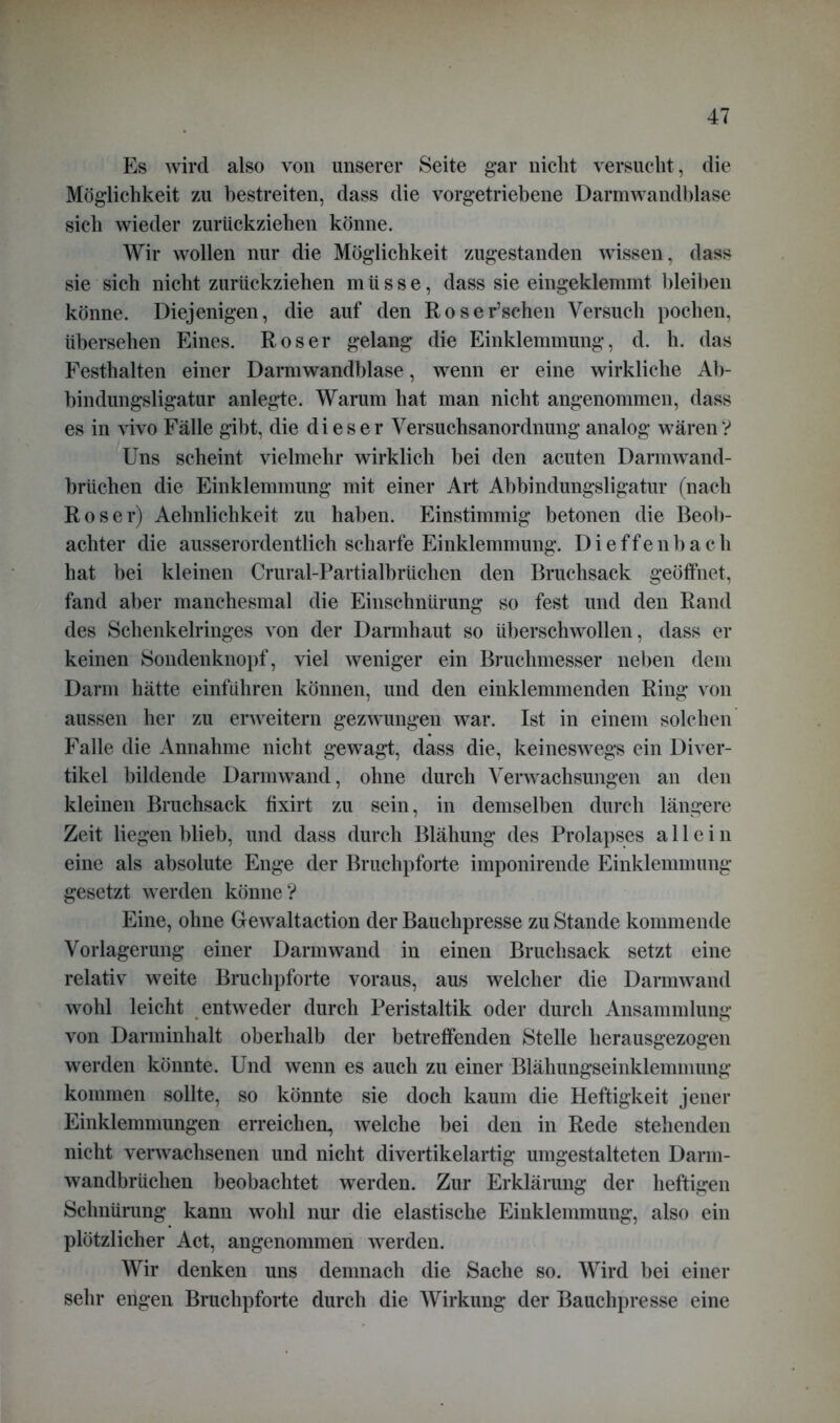 Es wird also von unserer Seite gar nicht versucht, die Möglichkeit zu bestreiten, dass die vorgetriebene Darmwandblase sich wieder zurückziehen könne. Wir wollen nur die Möglichkeit zugestanden wissen, dass sie sich nicht zurückziehen müsse, dass sie eingeklemmt bleiben könne. Diejenigen, die auf den Roser’schen Versuch pochen, übersehen Eines. Roser gelang die Einklemmung, d. h. das Festhalten einer Darmwandblase, wenn er eine wirkliche Ab- bindungsligatur anlegte. Warum hat man nicht angenommen, dass es in vivo Fälle gibt, die dieser Versuchsanordnung analog wären ? Uns scheint vielmehr wirklich bei den acuten Darmwand- brüchen die Einklemmung mit einer Art Abbindungsligatur (nach Roser) Aehnlichkeit zu haben. Einstimmig betonen die Beob- achter die ausserordentlich scharfe Einklemmung. D i e f f e n b a c h hat bei kleinen Crural-Partialbrüclien den Bruchsack geöffnet, fand aber manchesmal die Einschnürung so fest und den Rand des Schenkelringes von der Darmhaut so überschwollen, dass er keinen Sondenknopf, viel weniger ein Bruchmesser neben dem Darm hätte einführen können, und den einklemmenden Ring von aussen her zu erweitern gezwungen war. Ist in einem solchen Falle die Annahme nicht gewagt, dass die, keineswegs ein Diver- tikel bildende Darmwand, ohne durch Verwachsungen an den kleinen Bruchsack fixirt zu sein, in demselben durch längere Zeit liegen blieb, und dass durch Blähung des Prolapses allein eine als absolute Enge der Bruchpforte imponirende Einklemmung gesetzt werden könne? Eine, ohne Gewaltaction der Bauchpresse zu Stande kommende Vorlagerung einer Darmwand in einen Bruchsack setzt eine relativ weite Bruchpforte voraus, aus welcher die Darmwand wohl leicht entweder durch Peristaltik oder durch Ansammlung von Darminhalt oberhalb der betreffenden Stelle herausgezogen werden könnte. Und wenn es auch zu einer Blähungseinklemmung kommen sollte, so könnte sie doch kaum die Heftigkeit jener Einklemmungen erreichen, welche bei den in Rede stehenden nicht verwachsenen und nicht divertikelartig umgestalteten Darm- wandbrüchen beobachtet werden. Zur Erklärung der heftigen Schnürung kann wohl nur die elastische Einklemmuug, also ein plötzlicher Act, angenommen werden. Wir denken uns demnach die Sache so. Wird bei einer sehr engen Bruchpforte durch die Wirkung der Bauchpresse eine