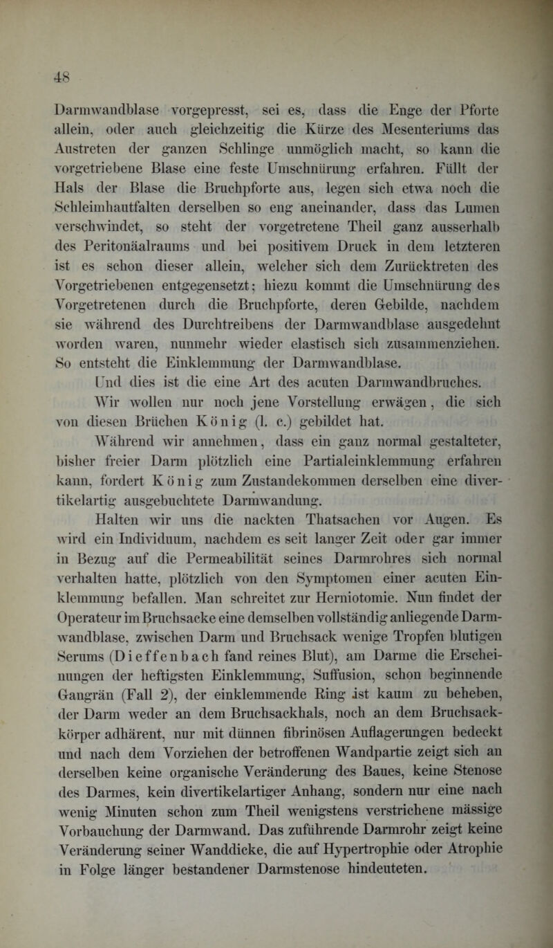 Darmwandblase vorgepresst, sei es, dass die Enge der Pforte allein, oder auch gleichzeitig die Kürze des Mesenteriums das Austreten der ganzen Schlinge unmöglich macht, so kann die vorgetriebene Blase eine feste Umschnürung erfahren. Füllt der Hals der Blase die Bruchpforte aus, legen sich etwa noch die Schleimhautfalten derselben so eng aneinander, dass das Lumen verschwindet, so steht der vorgetretene Theil ganz ausserhalb des Peritonäalraums und bei positivem Druck in dem letzteren ist es schon dieser allein, welcher sich dem Zurücktreten des Vorgetriebenen entgegensetzt; hiezu kommt die Umschnürung des Vorgetretenen durch die Bruchpforte, deren Gebilde, nachdem sie während des Durchtreibens der Darmwandblase ausgedehnt worden waren, nunmehr wieder elastisch sich zusammenziehen. So entsteht die Einklemmung der Darmwandblase. Und dies ist die eine Art des acuten Darmwandbruches. Wir wollen nur noch jene Vorstellung erwägen, die sich von diesen Brüchen König (1. c.) gebildet hat. Während wir annehmen, dass ein ganz normal gestalteter, bisher freier Darm plötzlich eine Partialeinklemmung erfahren kann, fordert König zum Zustandekommen derselben eine diver- tikelartig ausgebuchtete Darmwandung. Halten wir uns die nackten Thatsachen vor Augen. Es wird ein Individuum, nachdem es seit langer Zeit oder gar immer in Bezug auf die Permeabilität seines Darmrohres sich normal verhalten hatte, plötzlich von den Symptomen einer acuten Ein- klemmung befallen. Man schreitet zur Herniotomie. Nun findet der Operateur im Bruchsacke eine demselben vollständig anliegende Darm- wandblase, zwischen Darm und Bruchsack wenige Tropfen blutigen Serums (Dieffenbach fand reines Blut), am Darme die Erschei- nungen der heftigsten Einklemmung, Suffusion, schon beginnende Gangrän (Fall 2), der einklemmende Ring ist kaum zu beheben, der Darm weder an dem Bruchsackhals, noch an dem Bruchsack- körper adhärent, nur mit dünnen fibrinösen Auflagerungen bedeckt und nach dem Vorziehen der betroffenen Wandpartie zeigt sich an derselben keine organische Veränderung des Baues, keine Stenose des Darmes, kein divertikelartiger Anhang, sondern nur eine nach wenig Minuten schon zum Theil wenigstens verstrichene mässige Vorbauchung der Darmwand. Das zuführende Darmrohr zeigt keine Veränderung seiner Wanddicke, die auf Hypertrophie oder Atrophie in Folge länger bestandener Darmstenose hindeuteten.
