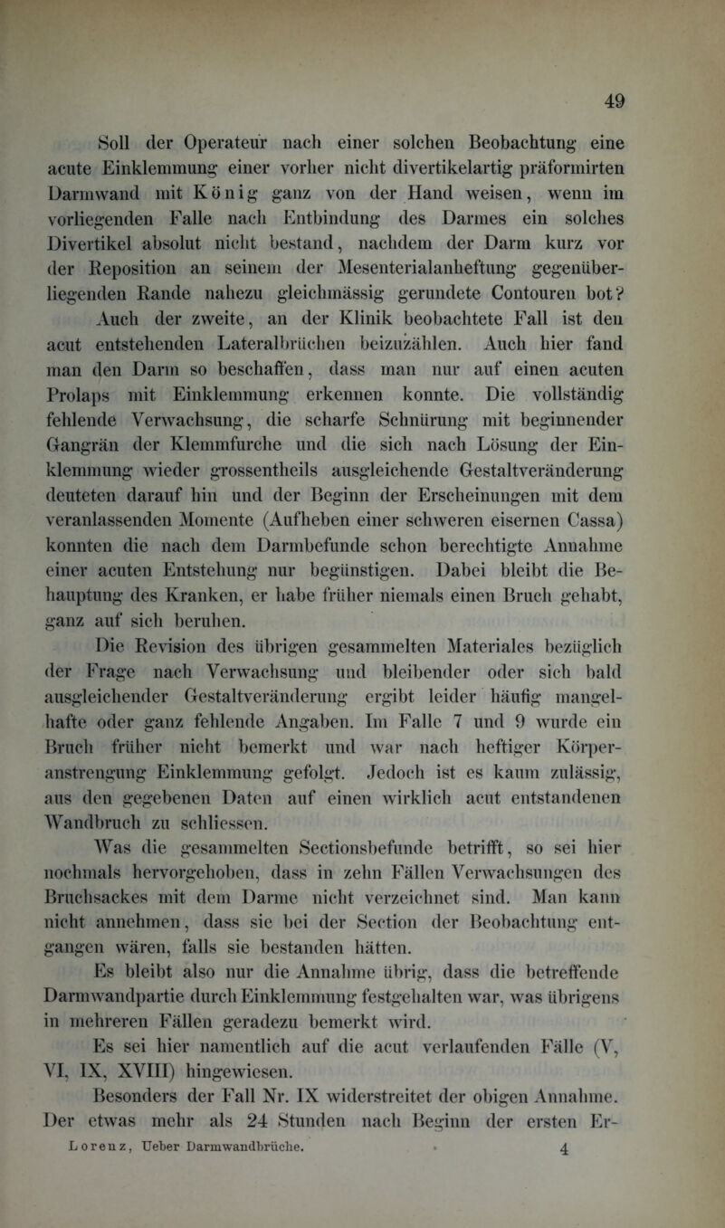 Soll der Operateur nach einer solchen Beobachtung eine acute Einklemmung einer vorher nicht divertikelartig präformirten Darm wand mit König ganz von der Hand weisen, wenn im vorliegenden Falle nach Entbindung des Darmes ein solches Divertikel absolut nicht bestand, nachdem der Darm kurz vor der Reposition an seinem der Mesenterialanheftung gegenüber- liegenden Rande nahezu gleichmässig gerundete Contouren bot? Auch der zweite, an der Klinik beobachtete Fall ist den acut entstehenden Lateralbrüchen beizuzählen. Auch hier fand man den Darm so beschaffen, dass man nur auf einen acuten Prolaps mit Einklemmung erkennen konnte. Die vollständig fehlende Verwachsung, die scharfe Schnürung mit beginnender Gangrän der Klemmfurche und die sich nach Lösung der Ein- klemmung wieder grossentheils ausgleichende Gestaltveränderung deuteten darauf hin und der Beginn der Erscheinungen mit dem veranlassenden Momente (Aufheben einer schweren eisernen Cassa) konnten die nach dem Darmbefunde schon berechtigte Annahme einer acuten Entstehung nur begünstigen. Dabei bleibt die Be- hauptung des Kranken, er habe früher niemals einen Bruch gehabt, ganz auf sich beruhen. Die Revision des übrigen gesammelten Materiales bezüglich der Frage nach Verwachsung und bleibender oder sich bald ausgleichender Gestaltveränderung ergibt leider häufig mangel- hafte oder ganz fehlende Angaben. Im Falle 7 und 9 wurde ein Bruch früher nicht bemerkt und war nach heftiger Körper- anstrengung Einklemmung gefolgt. Jedoch ist es kaum zulässig, aus den gegebenen Daten auf einen wirklich acut entstandenen Wandbruch zu schliessen. Was die gesammelten Sectionsbefunde betrifft, so sei hier nochmals hervorgehoben, dass in zehn Fällen Verwachsungen des Bruchsackes mit dem Darme nicht verzeichnet sind. Man kann nicht annehmen, dass sie bei der Section der Beobachtung ent- gangen wären, falls sie bestanden hätten. Es bleibt also nur die Annahme übrig, dass die betreffende Darmwandpartie durch Einklemmung festgehalten war, was übrigens in mehreren Fällen geradezu bemerkt wird. Es sei hier namentlich auf die acut verlaufenden Fälle (V, VI, IX, XVIII) hingewiesen. Besonders der Fall Nr. IX widerstreitet der obigen Annahme. Der etwas mehr als 24 Stunden nach Beginn der ersten Er- Lorenz, Ueber Darm wandbrüche. • 4