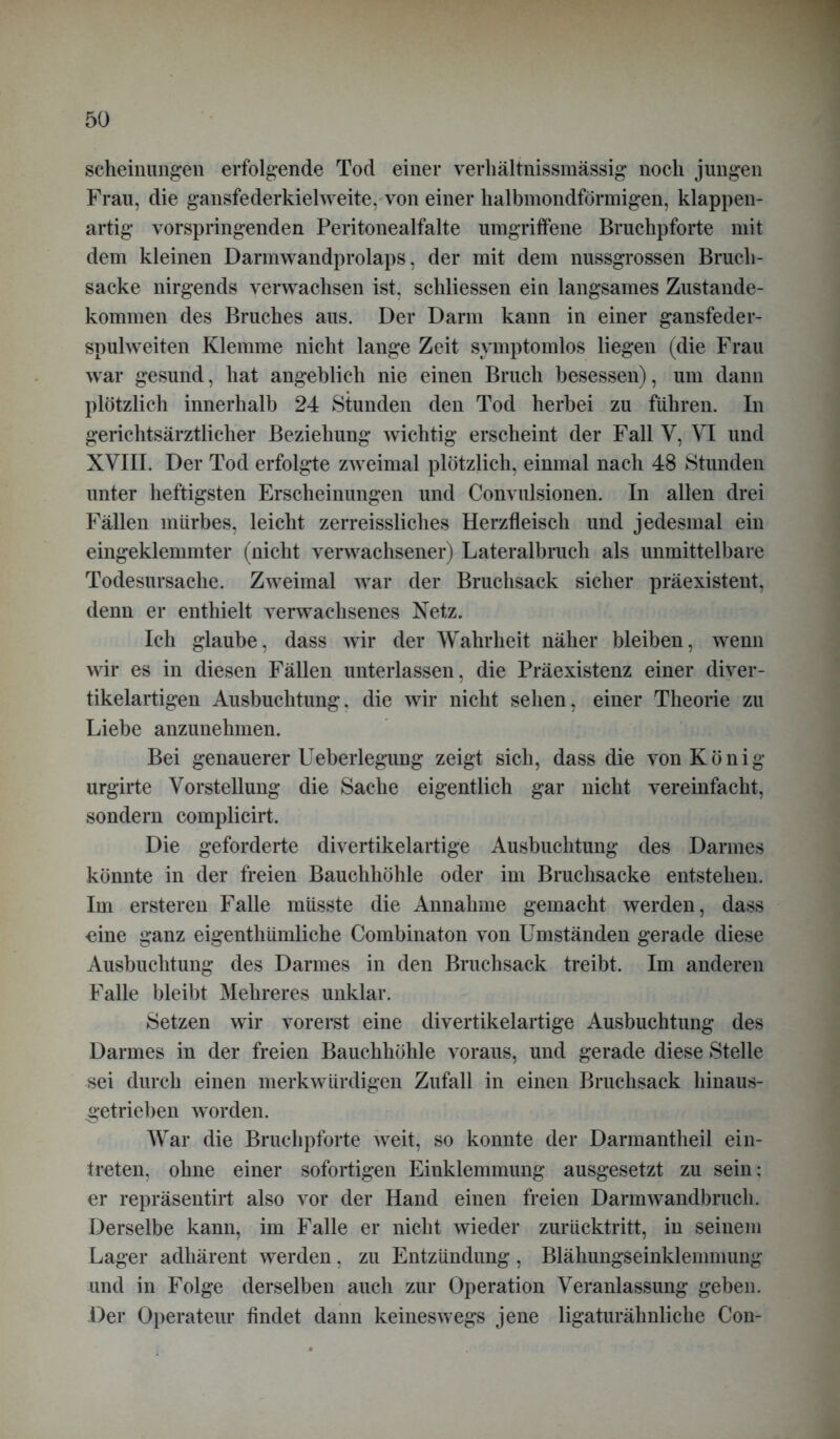 scheinungen erfolgende Tod einer verhältnissmässig noch jungen Frau, die gansfederkielweite, von einer halbmondförmigen, klappen- artig vorspringenden Peritonealfalte umgriffene Bruchpforte mit dem kleinen Darmwandprolaps, der mit dem nussgrossen Bruch- sacke nirgends verwachsen ist, schliessen ein langsames Zustande- kommen des Bruches aus. Der Darm kann in einer gansfeder- spulweiten Klemme nicht lange Zeit symptomlos liegen (die Frau war gesund, hat angeblich nie einen Bruch besessen), um dann plötzlich innerhalb 24 Stunden den Tod herbei zu führen. In gerichtsärztlicher Beziehung wichtig erscheint der Fall V, VI und XVIII. Der Tod erfolgte zweimal plötzlich, einmal nach 48 Stunden unter heftigsten Erscheinungen und Convulsionen. In allen drei Fällen mürbes, leicht zerreissliches Herzfleisch und jedesmal ein eingeklemmter (nicht verwachsener) Lateralbruch als unmittelbare Todesursache. Zweimal war der Bruchsack sicher präexistent, denn er enthielt verwachsenes Netz. Ich glaube, dass wir der Wahrheit näher bleiben, wenn wir es in diesen Fällen unterlassen, die Präexistenz einer diver- tikelartigen Ausbuchtung, die wir nicht sehen, einer Theorie zu Liebe anzunehmen. Bei genauerer Ueberlegung zeigt sich, dass die von König urgirte Vorstellung die Sache eigentlich gar nicht vereinfacht, sondern complicirt. Die geforderte divertikelartige Ausbuchtung des Darmes könnte in der freien Bauchhöhle oder im Bruchsacke entstehen. Im ersteren Falle müsste die Annahme gemacht werden, dass eine ganz eigenthümliche Combinaton von Umständen gerade diese Ausbuchtung des Darmes in den Bruchsack treibt. Im anderen Falle bleibt Hehreres unklar. Setzen wir vorerst eine divertikelartige Ausbuchtung des Darmes in der freien Bauchhöhle voraus, und gerade diese Stelle sei durch einen merkwürdigen Zufall in einen Bruchsack liinaus- getrieben worden. War die Bruchpforte weit, so konnte der Darmantheil ein- treten, ohne einer sofortigen Einklemmung ausgesetzt zu sein: er repräsentirt also vor der Hand einen freien Darmwandbruch. Derselbe kann, im Falle er nicht wieder zurücktritt, in seinem Lager adliärent werden, zu Entzündung, Blähungseinklenmiung und in Folge derselben auch zur Operation Veranlassung geben. Der Operateur findet dann keineswegs jene ligaturähnliche Con-
