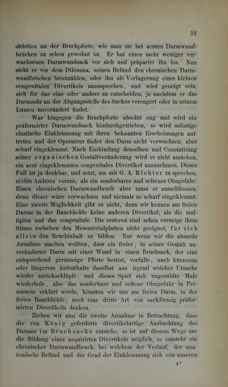 striction an der Bruchpforte, wie man sie bei acuten Darmwand- brüchen zu sehen g-ewolmt ist. Er hat einen mehr weniger ver- wachsenen Darmwandsack vor sich und präparirt ihn los. Nun steht er vor dem Dilemma, seinen Befund den chronischen Darm- wandbrüchen beizuzählen, oder ihn als Verlagerung eines kleinen congenitalen Divertikels anzusprechen, und wird geneigt sein, sich für das eine oder andere zu entscheiden, je nachdem er das Darmrohr an der Abgangsstelle des Sackes verengert oder in seinem Lumen unverändert findet. War hingegen die Bruchpforte absolut eng und wird ein präformirter Darmwandsack hindurchgetrieben, so wird sofortige elastische Einklemmung mit ihren bekannten Erscheinungen auf- treten und der Operateur findet den Darm nicht verwachsen, aber scharf eingeklemmt. Nach Entbindung desselben und Constatirung seiner o r g a n i s c h e n Gestaltveränderung wird er nicht anstehen, ein acut eingeklemmtes congenitales Divertikel anzunehmen. Dieser Fall ist ja denkbar, und setzt, um mit Gr. A. Richter zu sprechen, nichts Anderes voraus, als ein sonderbares und seltenes Ohngefähr. Einen chronischen Darmwandbruch aber muss er ausschliessen, denn dieser wäre verwachsen und niemals so scharf eingeklemmt. Eine zweite Möglichkeit gibt es nicht, denn wir kennen am freien Darme in der Bauchhöhle keine anderen Divertikel, als die mul- tiplen und das congenitale. Die ersteren sind schon vermöge ihres Sitzes zwischen den Mesenterialplatten nicht geeignet, für sich allein den Bruchinhalt zu bilden. Nur wenn wir die absurde Annahme machen wollten, dass ein freier, in seiner Gestalt un- veränderter Darm mit einer Wand in einen Bruchsack, der eine entsprechend geräumige Pforte besitzt, vorfalle, nach kürzerem oder längerem Aufenthalte daselbst aus irgend welcher Ursache wieder zurückschlüpfe, und dieses Spiel sich ungezählte Male wiederhole, also das sonderbare und seltene Ohngefähr in Per- manenz erklärt werde, könnten wir uns am freien Darm, in der freien Bauchhöhle, noch eine dritte Art von sackförmig präfor- mirten Divertikeln denken. Ziehen wir nun die zweite Annahme in Betrachtung, dass die von König geforderte divertikelartige Ausbuchtung des Darmes im Bruch sacke entstehe, so ist auf diesem Wege nur die Bildung eines acquirirten Divertikels möglich, es entsteht ein chronischer Darmwandbruch, bei welchem der Verlauf, der ana- tomische Befund und der Grad der Einklemmung sich von unseren 4*