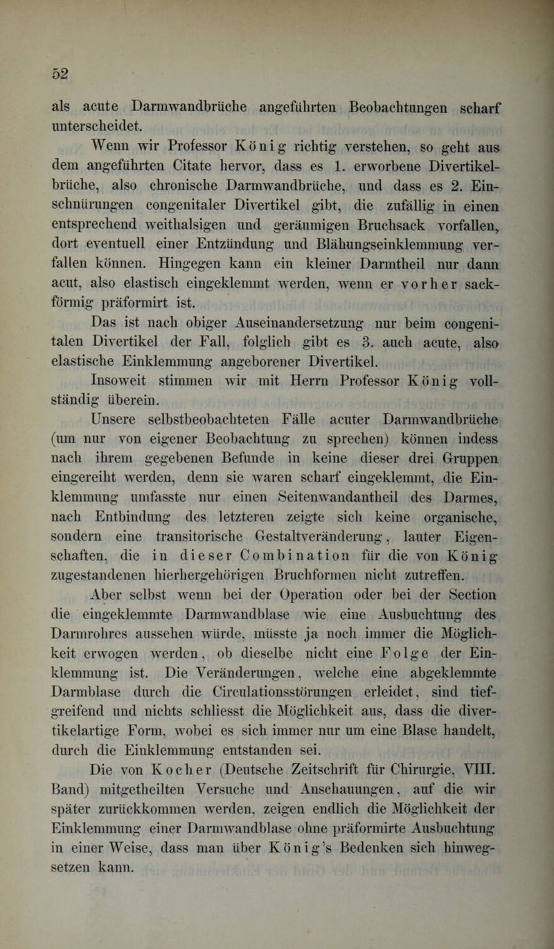als acute Darmwandbrüche angeführten Beobachtungen scharf unterscheidet. Wenn wir Professor König richtig verstehen, so geht aus dem angeführten Citate hervor, dass es 1. erworbene Divertikel- brüche, also chronische Darmwandbrüche, und dass es 2. Ein- schnürungen congenitaler Divertikel gibt, die zufällig in einen entsprechend weithalsigen und geräumigen Bruchsack vorfallen, dort eventuell einer Entzündung und Blähungseinklemmung ver- fallen können. Hingegen kann ein kleiner Darmtheil nur dann acut, also elastisch eingeklemmt werden, wenn er vorher sack- förmig präformirt ist. Das ist nach obiger Auseinandersetzung nur beim congeni- talen Divertikel der Fall, folglich gibt es 3. auch acute, also elastische Einklemmung angeborener Divertikel. Insoweit stimmen wir mit Herrn Professor König voll- ständig überein. Unsere selbstbeobachteten Fälle acuter Darmwandbrüche (um nur von eigener Beobachtung zu sprechen) können indess nach ihrem gegebenen Befunde in keine dieser drei Gruppen eingereiht werden, denn sie waren scharf eingeklemmt, die Ein- klemmung umfasste nur einen Seitenwandantheil des Darmes, nach Entbindung des letzteren zeigte sich keine organische, sondern eine transitorische Gestaltveränderung, lauter Eigen- schaften, die in dieser Combi nation für die von König zugestandenen hierhergehörigen Bruchformen nicht zutreffen. Aber selbst wenn bei der Operation oder bei der Section die eingeklemmte Darmwandblase wie eine Ausbuchtung des Darmrohres aussehen würde, müsste ja noch immer die Möglich- keit erwogen werden, ob dieselbe nicht eine Folge der Ein- klemmung ist. Die Veränderungen, welche eine abgeklemmte Darmblase durch die Circulationsstörungen erleidet, sind tief- greifend und nichts schliesst die Möglichkeit aus, dass die diver- tikelartige Form, wobei es sich immer nur um eine Blase handelt, durch die Einklemmung entstanden sei. Die von Kocher (Deutsche Zeitschrift für Chirurgie, VIII. Band) mitgetheilten Versuche und Anschauungen, auf die wir später zurückkommen werden, zeigen endlich die Möglichkeit der Einklemmung einer Darmwandblase ohne präformirte Ausbuchtung in einer Weise, dass man über König’s Bedenken sich hinweg- setzen kann.