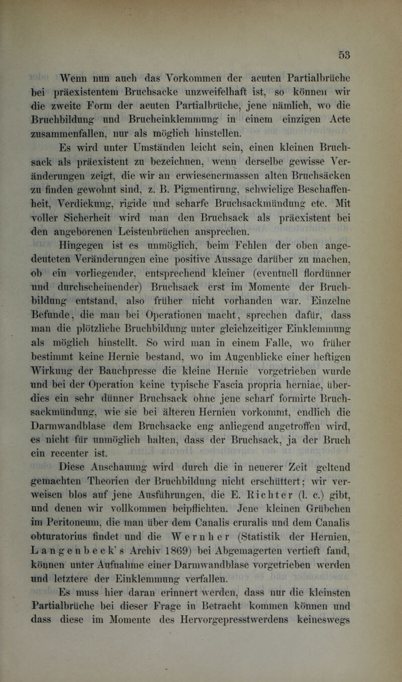 Wenn nun auch das Vorkommen der acuten Partialbriiche bei präexistentem Bruclisaeke unzweifelhaft ist, so können wir die zweite Form der acuten Partialbriiche, jene nämlich, wo die Bruchbildung und Brucheinklemmung in einem einzigen Acte zusammenfallen, nur als möglich hinstellen. Es wird unter Umständen leicht sein, einen kleinen Bruch- sack als präexistent zu bezeichnen, wenn derselbe gewisse Ver- änderungen zeigt, die wir an erwiesenermassen alten Bruchsäcken zu finden gewohnt sind, z. B. Pigmentirung, schwielige Beschaffen- heit, Verdickung, rigide und scharfe Bruchsackmündung etc. Mit voller Sicherheit wird man den Bruch sack als präexistent bei den angeborenen Leistenbrüchen ansprechen. Hingegen ist es unmöglich, beim Fehlen der oben ange- deuteten Veränderungen eine positive Aussage darüber zu machen, ob ein vorliegender, entsprechend kleiner (eventuell flordünner und durchscheinender) Bruchsack erst im Momente der Bruch- bildung entstand, also früher nicht vorhanden war. Einzelne Befunde, die man bei Operationen macht, sprechen dafür, dass man die plötzliche Bruchbildung unter gleichzeitiger Einklemmung als möglich hinstellt. So wird man in einem Falle, wo früher bestimmt keine Hernie bestand, wo im Augenblicke einer heftigen Wirkung der Bauchpresse die kleine Hernie vorgetrieben wurde und bei der Operation keine typische Fascia propria herniae, über- dies ein sehr dünner Bruchsack ohne jene scharf formirte Bruch- sackmündung, wie sie bei älteren Hernien vorkommt, endlich die Darmwandblase dem Bruchsacke eng anliegend angetroffen wird, es nicht für unmöglich halten, dass der Bruchsack, ja der Bruch ein recenter ist. Diese Anschauung wird durch die in neuerer Zeit geltend gemachten Theorien der Bruchbildung nicht erschüttert; wir ver- weisen blos auf jene Ausführungen, die E. Richter (1. c.) gibt, und denen wir vollkommen beipflichten. Jene kleinen Grübchen im Peritoneum, die man über dem Canalis cruralis und dem Canalis obturatorius findet und die Wernher (Statistik der Hernien, Langenbeck’ s Archiv 1869) bei Abgemagerten vertieft fand, köpnen unter Aufnahme einer Darmwandblase vorgetrieben werden und letztere der Einklemmung verfallen. Es muss hier daran erinnert werden, dass nur die kleinsten Partialbrüche bei dieser Frage in Betracht kommen können und dass diese im Momente des Hervorgepresstwerdens keineswegs