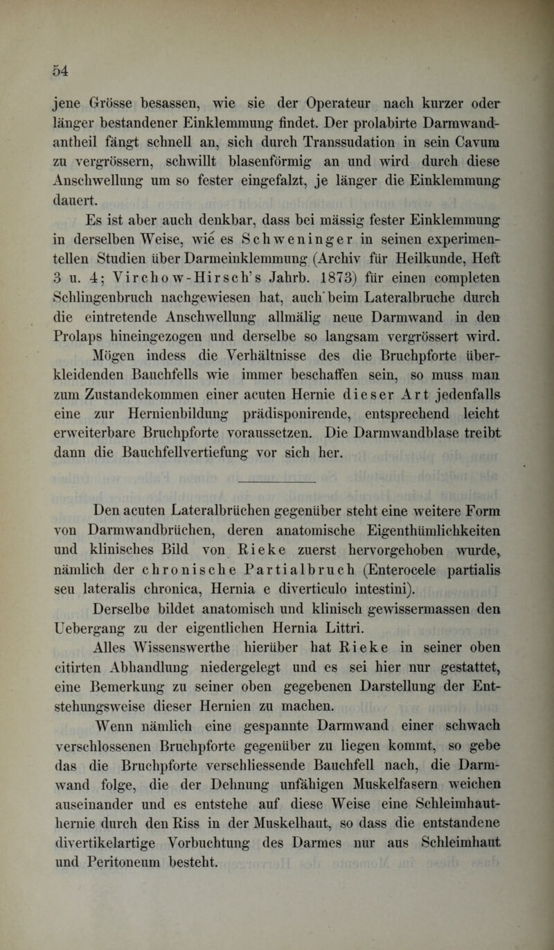 jene Grösse besassen, wie sie der Operateur nach kurzer oder länger bestandener Einklemmung findet. Der prolabirte Darmwand- antheil fängt schnell an, sich durch Transsudation in sein Cavum zu vergrössern, schwillt blasenförmig an und wird durch diese Anschwellung um so fester eingefalzt, je länger die Einklemmung dauert. Es ist aber auch denkbar, dass bei mässig fester Einklemmung in derselben Weise, wie es SchwTeninger in seinen experimen- tellen Studien über Darmeinklemmung (Archiv für Heilkunde, Heft 3 u. 4; Vircho w- Hirseh’s Jalirb. 1873) für einen completen Schlingenbruch nachgewiesen hat, auch'beim Lateralbruche durch die eintretende Anschwellung allmälig neue Darmwand in den Prolaps hineingezogen und derselbe so langsam vergrössert wird. Mögen indess die Verhältnisse des die Bruchpforte über- kleidenden Bauchfells wie immer beschaffen sein, so muss man zum Zustandekommen einer acuten Hernie dieser Art jedenfalls eine zur Hernienbildung prädisponirende, entsprechend leicht erweiterbare Bruchpforte voraussetzen. Die Darmwandblase treibt dann die Bauchfellvertiefung vor sich her. Den acuten Lateralbrüchen gegenüber steht eine weitere Form von Darmwandbrüchen, deren anatomische Eigentümlichkeiten und klinisches Bild von Rieke zuerst hervorgehoben wurde, nämlich der chronische Partialbruch (Enterocele partialis seu lateralis chronica, Hernia e diverticulo intestini). Derselbe bildet anatomisch und klinisch gewissermassen den Uebergang zu der eigentlichen Hernia Littri. Alles Wissenswerthe hierüber hat Pieke in seiner oben citirten Abhandlung niedergelegt und es sei hier nur gestattet, eine Bemerkung zu seiner oben gegebenen Darstellung der Ent- stehungsweise dieser Hernien zu machen. Wenn nändich eine gespannte Darm wand einer schwach verschlossenen Bruchpforte gegenüber zu liegen kommt, so gebe das die Bruchpforte verschliessende Bauchfell nach, die Darm- wand folge, die der Dehnung unfähigen Muskelfasern weichen auseinander und es entstehe auf diese Weise eine Schleimhaut- hernie durch den Piss in der Muskelhaut, so dass die entstandene divertikelartige Yorbuchtung des Darmes nur aus Schleimhaut und Peritoneum besteht.