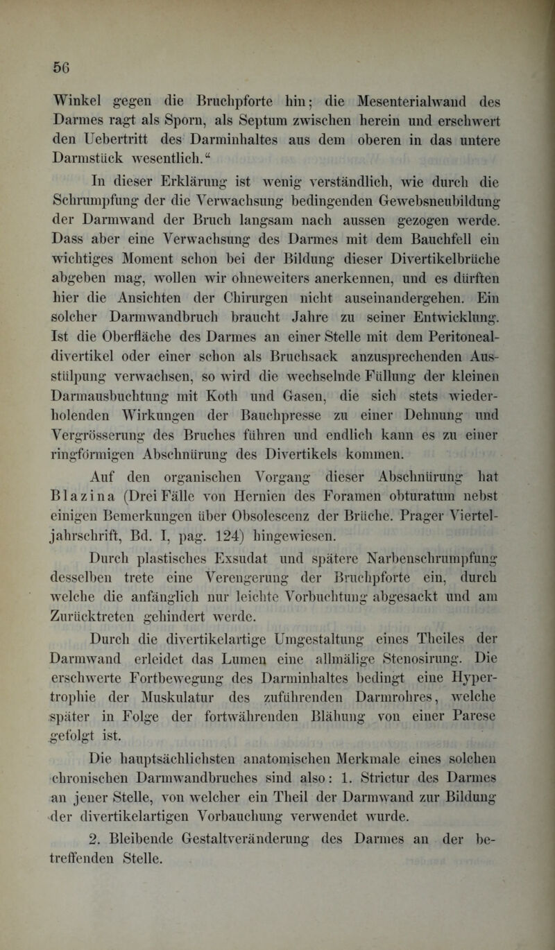 Winkel gegen die Bruclipforte hin; die Mesenterialwand des Darmes ragt als Sporn, als Septum zwischen herein und erschwert den Uebertritt des Darminhaltes aus dem oberen in das untere Darmstiick wesentlich.a In dieser Erklärung ist wenig verständlich, wie durch die Schrumpfung der die Verwachsung bedingenden Gewebsneubildung der Darm wand der Bruch langsam nach aussen gezogen werde. Dass aber eine Verwachsung des Darmes mit dem Bauchfell ein wichtiges Moment schon bei der Bildung dieser Divertikelbriiche abgeben mag, wollen wir ohneweiters anerkennen, und es dürften hier die Ansichten der Chirurgen nicht auseinandergehen. Ein solcher Darm wandbruch braucht Jahre zu seiner Entwicklung. Ist die Oberfläche des Darmes an einer Stelle mit dem Peritoneal- divertikel oder einer schon als Bruchsack anzusprechenden Aus- stülpung verwachsen, so w ird die wechselnde Füllung der kleinen Darmausbuchtung mit Kotli und Gasen, die sich stets wieder- holenden Wirkungen der Bauchpresse zu einer Dehnung und Vergrösserung des Bruches führen und endlich kann es zu einer ringförmigen Abschnürung des Divertikels kommen. Auf den organischen Vorgang dieser Abschnürung hat B1 a z i n a (Drei Fälle von Hernien des Foramen obturatum nebst einigen Bemerkungen über Obsolescenz der Brüche. Prager Viertel- jahrschrift, Bd. I, pag. 124) hingewiesen. Durch plastisches Exsudat und spätere Narbenschrumpfung desselben trete eine Verengerung der Bruchpforte ein, durch welche die anfänglich nur leichte Vorbuchtung abgesackt und am Zurücktreten gehindert werde. Durch die divertikelartige Umgestaltung eines Theiles der Darmwand erleidet das Lumen eine allmälige Stenosirung. Die erschwerte Fortbewegung des Darminhaltes bedingt eine H}rper- trophie der Muskulatur des zuführenden Darmrohres, welche •später in Folge der fortwährenden Blähung von einer Parese gefolgt ist. Die hauptsächlichsten anatomischen Merkmale eines solchen chronischen Darmwandbruches sind also: 1. Strictur des Darmes an jener Stelle, von welcher ein Theil der Darm wand zur Bildung der divertikelartigen Vorbauchung verwendet wurde. 2. Bleibende Gestaltveränderung des Darmes an der be- treffenden Stelle.