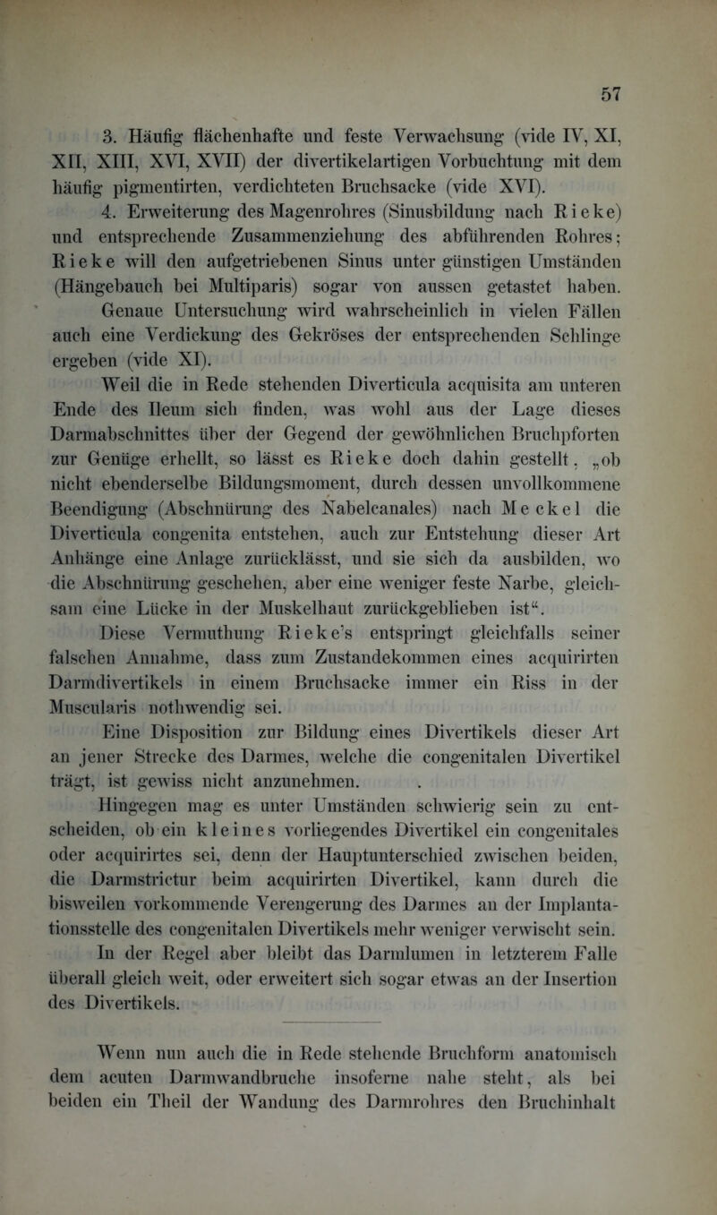 3. Häufig flächenhafte und feste Verwachsung (vide IV, XI, XII, XIII, XVI, XVII) der divertikelartigen Vorbuchtung mit dem häufig pigmentirten, verdichteten Bruchsacke (vide XVI). 4. Erweiterung des Magenrohres (Sinusbildung nach Rieke) und entsprechende Zusammenziehung des abführenden Rohres; Rieke will den aufgetriebenen Sinus unter günstigen Umständen (Hängehauch bei Multiparis) sogar von aussen getastet haben. Genaue Untersuchung wird wahrscheinlich in vielen Fällen auch eine Verdickung des Gekröses der entsprechenden Schlinge ergehen (vide XI). Weil die in Rede stehenden Diverticula acquisita am unteren Ende des Ileum sich finden, was wohl aus der Lage dieses Darmabschnittes über der Gegend der gewöhnlichen Bruchpforten zur Genüge erhellt, so lässt es Rieke doch dahin gestellt, „ob nicht ebenderselbe Bildungsmoment, durch dessen unvollkommene Beendigung (Abschnürung des Nabelcanales) nach Meckel die Diverticula congenita entstehen, auch zur Entstehung dieser Art Anhänge eine Anlage zurücklässt, und sie sich da ausbilden, wo die Abschnürung geschehen, aber eine weniger feste Narbe, gleich- sam eine Lücke in der Muskelhaut zurückgeblieben ist“. Diese Vermuthung Rieke’s entspringt gleichfalls seiner falschen Annahme, dass zum Zustandekommen eines acquirirten Darmdivertikels in einem Bruchsacke immer ein Riss in der Muscularis nothwendig sei. Eine Disposition zur Bildung eines Divertikels dieser Art an jener Strecke des Darmes, welche die congenitalen Divertikel trägt, ist gewiss nicht anzunehmen. Hingegen mag es unter Umständen schwierig sein zu ent- scheiden, ob ein kleines vorliegendes Divertikel ein congenitales oder acquirirtes sei, denn der Hauptunterschied zwischen beiden, die Darmstrietur beim acquirirten Divertikel, kann durch die bisweilen vorkommende Verengerung des Darmes an der Implanta- tionsstelle des congenitalen Divertikels mehr weniger verwischt sein. In der Regel aber bleibt das Darmlumen in letzterem Falle überall gleich weit, oder erweitert sich sogar etwas an der Insertion des Divertikels. Wenn nun auch die in Rede stehende Bruchform anatomisch dem acuten Darmwandbruche insoferne nahe steht, als bei beiden ein Th eil der Wandung des Darmrohres den Bruchinhalt