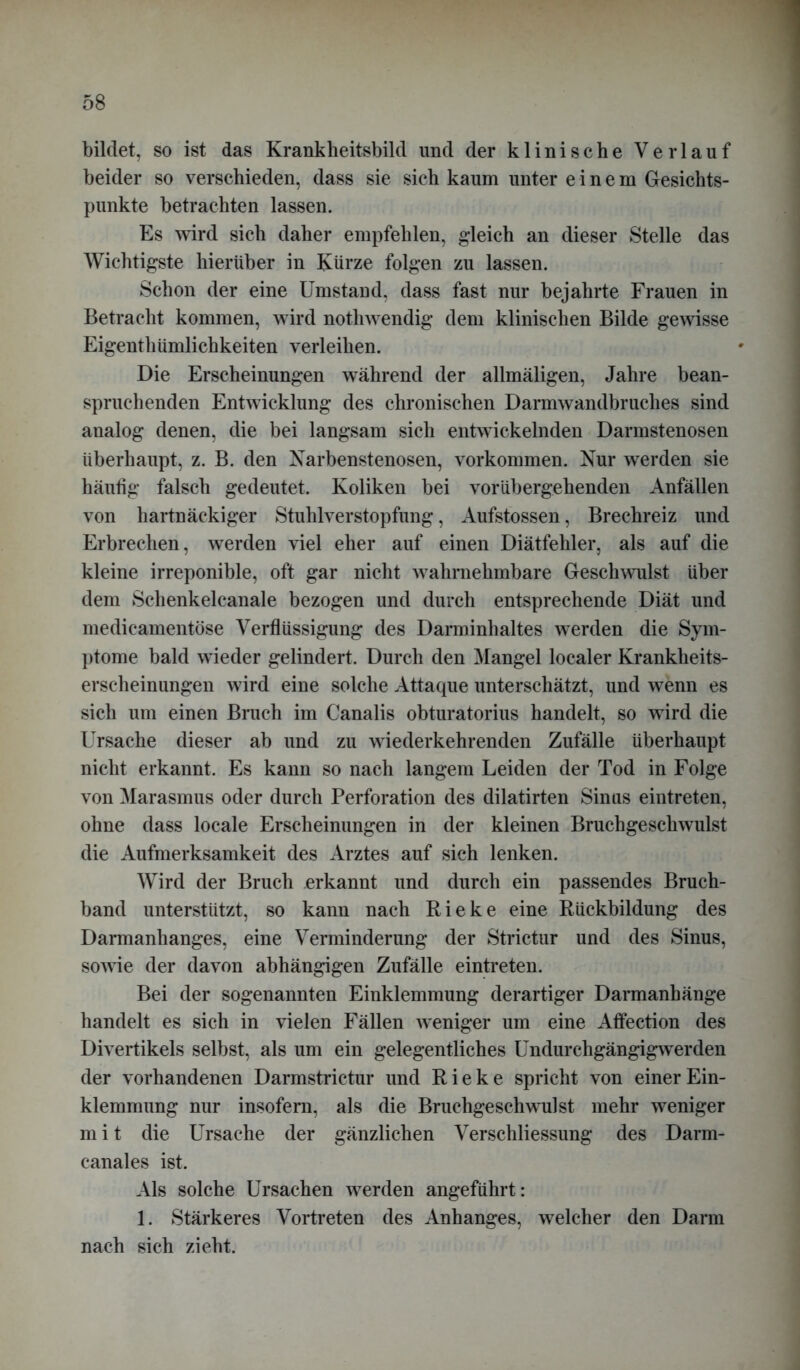 bildet, so ist das Krankheitsbild und der klinische Verlauf beider so verschieden, dass sie sich kaum unter einem Gesichts- punkte betrachten lassen. Es wird sich daher empfehlen, gleich an dieser Stelle das Wichtigste hierüber in Kürze folgen zu lassen. Schon der eine Umstand, dass fast nur bejahrte Frauen in Betracht kommen, wird nothwendig dem klinischen Bilde gewisse Eigenthümlichkeiten verleihen. Die Erscheinungen während der allmäligen, Jahre bean- spruchenden Entwicklung des chronischen Darmwandbruches sind analog denen, die bei langsam sich entwickelnden Darmstenosen überhaupt, z. B. den Narbenstenosen, Vorkommen. Nur werden sie häufig falsch gedeutet. Koliken bei vorübergehenden Anfällen von hartnäckiger Stuhlverstopfung, Aufstossen, Brechreiz und Erbrechen, werden viel eher auf einen Diätfehler, als auf die kleine irreponible, oft gar nicht wahrnehmbare Geschwulst über dem Schenkelcanale bezogen und durch entsprechende Diät und medicamentöse Verflüssigung des Darminhaltes werden die Sym- ptome bald wieder gelindert. Durch den Mangel localer Krankheits- erscheinungen wird eine solche Attaque unterschätzt, und wenn es sich um einen Bruch im Canalis obturatorius handelt, so wird die Ursache dieser ab und zu wiederkehrenden Zufälle überhaupt nicht erkannt. Es kann so nach langem Leiden der Tod in Folge von Marasmus oder durch Perforation des dilatirten Sinus eintreten, ohne dass locale Erscheinungen in der kleinen Bruchgeschwulst die Aufmerksamkeit des Arztes auf sich lenken. Wird der Bruch erkannt und durch ein passendes Bruch- band unterstützt, so kann nach Rieke eine Rückbildung des Darmanhanges, eine Verminderung der Strictur und des Sinus, sowie der davon abhängigen Zufälle eintreten. Bei der sogenannten Einklemmung derartiger Darmanhänge handelt es sich in vielen Fällen weniger um eine Affection des Divertikels selbst, als um ein gelegentliches Undurchgängigwerden der vorhandenen Darmstrictur und Rieke spricht von einer Ein- klemmung nur insofern, als die Bruchgeschwulst mehr weniger m i t die Ursache der gänzlichen Verschliessung des Darm- eanales ist. Als solche Ursachen werden angeführt: 1. Stärkeres Vortreten des Anhanges, welcher den Darm nach sich zieht.