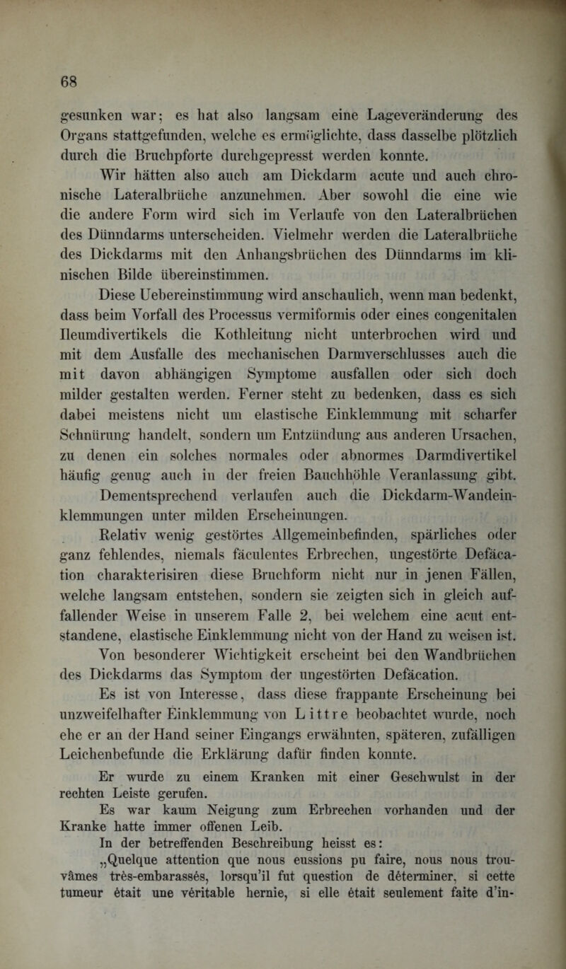 gesunken war; es hat also langsam eine Lageveränderung des Organs stattgefunden, welche es ermöglichte, dass dasselbe plötzlich durch die Bruchpforte durchgepresst werden konnte. Wir hätten also auch am Dickdarm acute und auch chro- nische Lateralbrüche anzunehmen. Aber sowohl die eine wie die andere Form wird sich im Verlaufe von den Lateralbrüchen des Dünndarms unterscheiden. Vielmehr werden die Lateralbrüche des Dickdarms mit den xlnhangsbrüchen des Dünndarms im kli- nischen Bilde übereinstimmen. Diese Uebereinstimmung wird anschaulich, wenn man bedenkt, dass beim Vorfall des Processus vermiformis oder eines congenitalen Ileumdivertikels die Kothleitung nicht unterbrochen wird und mit dem Ausfälle des mechanischen Darmverschlusses auch die mit davon abhängigen Symptome ausfallen oder sich doch milder gestalten werden. Ferner steht zu bedenken, dass es sich dabei meistens nicht um elastische Einklemmung mit scharfer Schnürung handelt, sondern um Entzündung aus anderen Ursachen, zu denen ein solches normales oder abnormes Darmdivertikel häufig genug auch in der freien Bauchhöhle Veranlassung gibt. Dementsprechend verlaufen auch die Dickdarm-Wandein- klemmungen unter milden Erscheinungen. Relativ wenig gestörtes Allgemeinbefinden, spärliches oder ganz fehlendes, niemals fäculentes Erbrechen, ungestörte Defäca- tion charakterisiren diese Bruchform nicht nur in jenen Fällen, welche langsam entstehen, sondern sie zeigten sich in gleich auf- fallender Weise in unserem Falle 2, bei welchem eine acut ent- standene, elastische Einklemmung nicht von der Hand zu weisen ist. Von besonderer Wichtigkeit erscheint bei den Wandbrüchen des Dickdarms das Symptom der ungestörten Defäcation. Es ist von Interesse, dass diese frappante Erscheinung bei unzweifelhafter Einklemmung von L i 11 r e beobachtet wurde, noch ehe er an der Hand seiner Eingangs erwähnten, späteren, zufälligen Leichenbefunde die Erklärung dafür finden konnte. Er wurde zu einem Kranken mit einer Geschwulst in der rechten Leiste gerufen. Es war kaum Neigung zum Erbrechen vorhanden und der Kranke hatte immer offenen Leib. In der betreffenden Beschreibung heisst es: „Quelque attention que nous eussions pu faire, nous nous trou- vämes tres-embarasses, lorsqu’il fut question de dßterminer, si cette tumeur 6tait une veritable hemie, si eile 6tait seulement faite d’in-