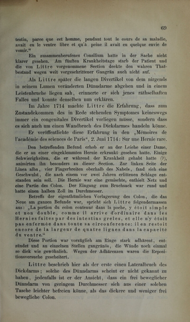 testin, parce que cet homme, pendant tout le cours de sa maladie, avait eu le ventre libre et qu’ä peine il avait eu quelque envie de vomir.“ Ein zusammenberufenes Consilium batte in der Sache nicht klarer gesehen. Am fünften Krankheitstage starb der Patient und die von Littre vorgenommene Section deckte den wahren That- bestand wegen weit vorgeschrittener Gangrän auch nicht auf. Als Littre später die langen Divertikel von dem nirgends in seinem Lumen veränderten Dünndarme abgehen und in einem Leistenbruche liegen sah, erinnerte er sich jenes rätselhaften Falles und konnte denselben nun erklären. Im Jahre 1714 machte Littre die Erfahrung, dass zum Zustandekommen des in Rede stehenden Symptomes keineswegs immer ein congenitales Divertikel vorliegen müsse, sondern dass es sich auch um einen Wandbruch des Dickdarmes handeln könne. Er veröffentlichte diese Erfahrung in den „Memoires de Facademie des Sciences de Paris“, 2. Juni 1714: Sur une Hernie rare. Den betreffenden Befund erhob er an der Leiche einer Dame, die er an einer eingeklemmten Hernie erkrankt- gesehen hatte. Einige Schwierigkeiten, die er während der Krankheit gehabt hatte (?), animirten ihn besonders zu dieser Section. Zur linken Seite der Linea alba, vier Fingerbreiten oberhalb des Nabels, fand sich eine Geschwulst, die nach einem vor zwei Jahren erlittenen Schlage ent- standen sein soll. Die Hernie war eine gemischte, enthielt Netz und eine Partie des Colon. Der Eingang zum Bruchsack war rund und hatte einen halben Zoll im Durchmesser. Betreffs der eigenthtimlichen Vorlagerung des Colon, die das Neue am ganzen Befunde war, spricht sich Littre folgendermassen aus: „La portion du colon contenue dans la poche, y etoit simple et non double, comme il arrive d’ordinaire dans les Hernies faitespar desintestins greles, et eile n’y etoit pas enfermee dans toute sa circonference: il en restoit encore de la largeur de quatre lignes dans lacapacite du ventre.“ Diese Portion war vorzüglich am Ringe stark adhärent, ent- zündet und an einzelnen Stellen gangränös, die Wände noch einmal so dick wie gewöhnlich. Wegen der Adhärenzen waren die Reposi- tionsversuche gescheitert. Littre beschrieb hier als der erste einen Lateralbruch des Dickdarms; solche des Dünndarms scheint er nicht gekannt zu haben, jedenfalls ist er der Ansicht, dass ein frei beweglicher Dünndarm von geringem Durchmesser sich aus einer solchen Tasche leichter befreien könne, als das dickere und weniger frei bewegliche Colon.