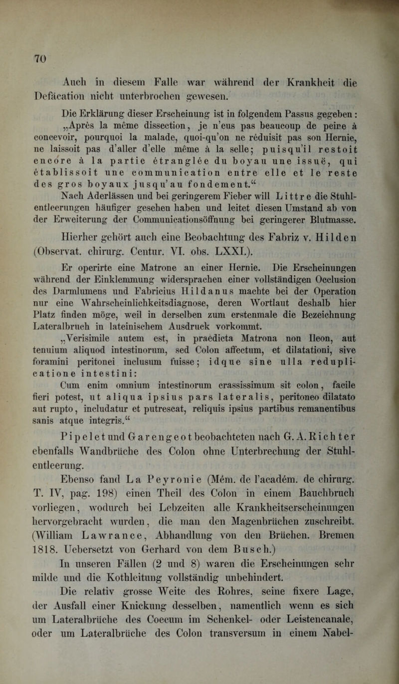 Auch in diesem Falle war während der Krankheit die Defäcation nicht unterbrochen gewesen. Die Erklärung dieser Erscheinung ist in folgendem Passus gegeben: „Apres la meme dissection, je n’eus pas beaucoup de peire ä concevoir, pourquoi la malade, quoi-qu’on ne reduisit pas son Hernie, ne laissoit pas d’aller d’elle meme ä la seile; puisqu’il restoit encdre ä la partie etranglee du boyau une issue, qui etablissoit une communication entre eile et le Teste des gros boyaux jusqu’au fondement.“ Nach Aderlässen und bei geringerem Fieber will L i 11 r e die Stuhi- entleerungen häufiger gesehen haben und leitet diesen Umstand ab von der Erweiterung der Communicationsöffnung bei geringerer Blutmasse. Hierher gehört auch eine Beobachtung des Fabriz v. Hilden (Observat. Chirurg. Centur. VI. obs. LXXI.). Er operirte eine Matrone an einer Hernie. Die Erscheinungen während der Einklemmung widersprachen einer vollständigen Occlusion des Darmlumens und Fabricius Hildanus machte bei der Operation nur eine Wahrscheinlichkeitsdiagnose, deren Wortlaut deshalb hier Platz finden möge, weil in derselben zum erstenmale die Bezeichnung Lateralbruch in lateinischem Ausdruck vorkommt. „Verisimile autem est, in praedicta Matrona non Ileon, aut tenuium aliquod intestinorum, sed Colon affectum, et dilatationi, sive foramini peritonei inclusum fuisse; idque sine ulla redupli- catione intestini: Cum enim onmiurn intestinorum crassissimum sit colon, facile fieri potest, ut aliqua ipsius pars lateralis, peritoneo dilatato aut rupto, includatur et putrescat, reliquis ipsius partibus remanentibus sanis atque integris.“ P i p e 1 e t und Garengeot beobachteten nach G. A. Richter ebenfalls Wandbrüche des Colon ohne Unterbrechung der Stuhl- entleerung. Ebenso fand La Peyronie (Mem. de Facadem. de chirurg. T. IV, pag. 198) einen Theil des Colon in einem Bauchbruch vorliegen, wodurch bei Lebzeiten alle Krankheitserscheinungen hervorgebracht wurden, die man den Magenbrüchen zuschreibt. (William Lawrance, Abhandlung von den Brüchen. Bremen 1818. Uebersetzt von Gerhard von dem Busch.) In unseren Fällen (2 und 8) waren die Erscheinungen sehr milde und die Kothleitung vollständig unbehindert. Die relativ grosse Weite des Rohres, seine fixere Lage, der Ausfall einer Knickung desselben, namentlich wenn es sich um Lateralbrüche des Coecum im Schenkel- oder Leistencanale, oder um Lateralbrüche des Colon transversum in einem Nabel-
