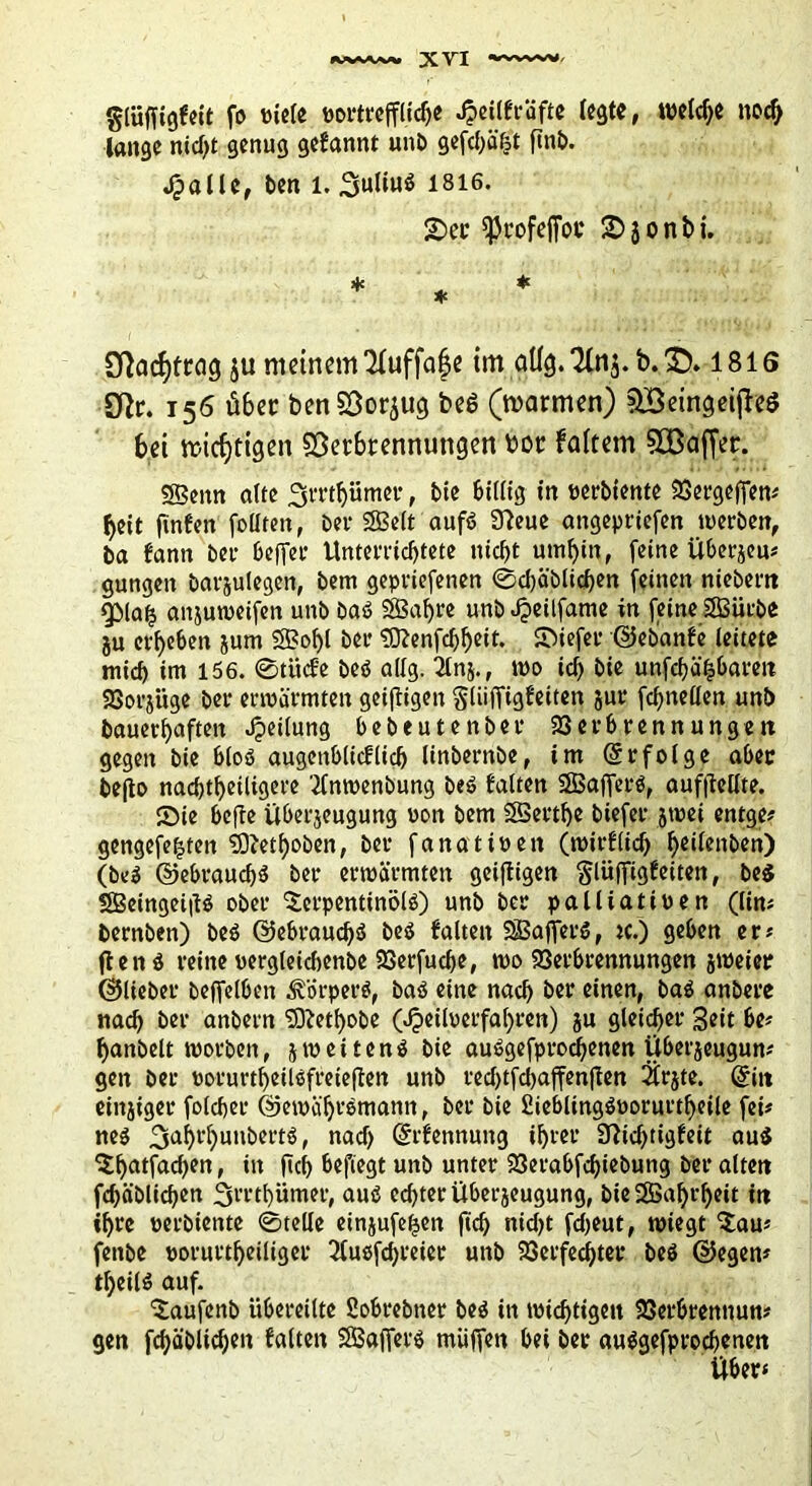 glüffigfeit fo Piele portreffliche Jpeilfräfte (egte, welche nodj lange nid)t genug gefannt unb gefd)ä£t ftnb. Jpaüe, ben l. 1816. £>er fjkofeffoc 2)jonbi. 3f}acf)Wig ju meinem *2Iuffa^e im oüg. *2Ui$. b. SD» 1816 £ffr. 156 über ben Vorzug beö (marmen) Vßeingeijteö bei micfjtigen Verbrennungen bor faltem VBaffer. SBeitn alte 3rrt()ümer, bie billig in perbiente Vergeben« beit finfert feilten, ber SBelt aufö 9?eue angepriefen toerben, ba fann bei* befier Unterrichtete nicht umhin, feine Überjeu« gungen barjulegen, Dem gepriefenen @d)ä'blichen feinen niebern gMa£ anjutoeifen unb baö SBafjre unb Jpeilfame in feine SSSürbe ju erhehen jum 2Bol)l bei* 9ftenfchheit. Sbiefer ©ebanfe leitete mich im 156. 0tücfe beö allg. ^tnj. f too id> bie unfehlbaren 23orjiige ber erwärmten geizigen gliifTigfeiten jur fchneüen unb Dauerhaften Jpeilung bebeutenber Verbrennungen gegen bie bloö augenblicflidj linbernbe, im (Sr folge aber befto nachtheiligere 2Cnroenbung be$ falten SBafferö, aufftcllte. ©ie beffe überjeugung von bem SSerthe biefer jwei entge« gengefe^teit tOietffoben, ber fanatiöett (wirflid) hc'fenben) (be$ ©ebrauchö ber erwärmten geiftigen glüfftgfeiten, be$ SBeingei|tö ober 'Scrpentinölö) unb ber palliativen (lim bernben) beö ©ebraudfö beö falten SfBajferö, «.) geben er« ften i reine oergleidjenbe Verfudfe, wo Verbrennungen jweier ©lieber beffelbeit Körpers, baö eine nach ber einen, ba$ anbere nach ber anbern $ftetl)obe 0£eiloerfal)ren) ju gleicher Seit be« f>anbelt morbeit, jweitenä bie auSgefprodfenen Uberjeugun« gen ber oorurtheilsfreieffen unb rccl>tfcl>affenften 2frjte. (Sitt einjiger folcher ©ewüfjrsmantt, ber bie £ieblingövorurtf>eile fei« ne$ 3al)rhunbertö, nad) (Srfennung ihrer 3ttd)tigfeit au$ ^hatfachen, in fleh befiegt unb unter Verabfchiebung ber alten fröhlichen ^i'rthümer, aus? echter überjeugung, bieSßaljrheit in ihre perbiente (Stelle einjufe^en ftd) nid)t fdjeut, miegt $au« fenbe porurtheiliger 2(uofchreier unb Verfechter bes ©egen« tljeilö auf. ‘Saufenb übereilte Sobrebner be$ in wichtigen Verbrennun« gen fchäblidjen falten SBafierö muffen bei ber auägefprochenen Uber*