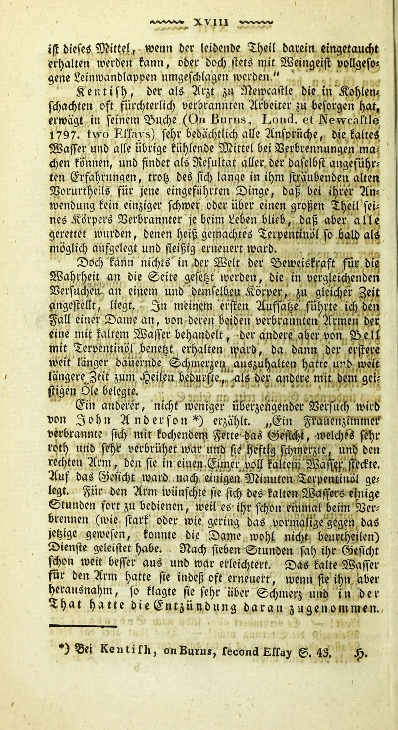 iff biefeö. Mittel, bei1 leibenbe Tfeeil batrctn emgetauc^t erhalten wetten farm, ober bod) feto mit SBeingeijt »ollgefo* gene Sleinroanblappen umgefcfelagen werben. Ä'entiffe, ber als 2fi*st ju Sfemcaffle bie in .^ofelem fefeaefeten oft fiirdjterlicfe verbrannten Arbeiter ^u beforgen bat, erwägt in feinem T>ud)e (On ßurns, Lond. et Newcaftle 1797. two Effays) fe^r £>ebäd)tlid> alle 21’nfprücfee, bie falteS SBaffer unb alle übrige fiifelenbe Mittel bei 23erbrennungen ma* eben fonnett, unb finbet als 3iefultat aller, ber’bafclbft angefü^rs ten ©rfaferungen, trofe beS fiel) lange in ifem fträubenben alten SSorurtfeeilö für jene eingefiiferten Singe, bajj bei ifefer'2lm wenbung fein einziger fefewet ober über einen großen Tfeeil ftb nes Körpers Verbrannter je beim ließen blieb, bajj aber alle gerettet mürben, benen ^eijj gemad).tcö Terpentinöl fo halb als mögücfe aufgelegt unb fleißig erneuert warb. Socfe f'ärtn nicfetS in ber SBelt ber Seweiöfraft für bie SÖaferfeeit an bie 0eite gefefet werben, bie in «ergleicfeenbeni 523crfucl)ctt an einem unb bemfelb.en Körper , ju gleicher Seit gngejfellt, liegt. meinem 'erfreu Ttuffaf^e führte idj ben $all einer Same an, «on bereu beiben «erbrannten'Firmen bet, eine mit jfaltem SBafTer befeanbelt, ber a.nbere aber «on Söell mit Terpentinöl .beließt erhalten tpdrö, ba, bann ber ctjferc weit länger baüernbe ©djmerjeu cuiösufealten featte unb weit längere Seit junt Reifem b,ebürfte.','al$ ber andere mit bem geü jligen Oie belegte. @in anbefer, niefef weniger überjengenber' Ve'rfliefe wirb «on .^ofen 21 n b e r fo n *) erjäfelt. „@in ftfaüenjimmet* verbrannte ftcf> mit fodjenbem ftette bas (2jeftd)t, weld)?S fcf>r rotb unb fefer «erbrütet mar unb ft'ö feeftig fd>merjte, unb ben red)ten 21 rm, beit fie ineinen Sfmer,«oll falten) 3Ba%’. jtcefte. 2fuf baS @cfid)t warb nad) etuigeuTOfinuten Terpentinöl ge* legt. $ür ben 2trm tuiinfcßte fie ftcf> beö falten SBafe-ro einige ©tunben fort ju bebienen, weil eöifer feßon eitimaf beim 23er? brennen (mie jlarf ober wie gering baS vormalige gegen baö jefeige gemefen, fonnte bie Same wofei nicht, beurtfeeilen) Sienffe geleitet feabe. 3?ad> fieben 0tunben fafe ifer ©efteßt fefeon weit befer auö unb war erleicfetert. SaS falte Söafier für ben 2lrm featte fie inbejt oft erneuert, wenn fte ifen aber feerauönafem, fo flagte fie fefer über 0d)inerj unb in ber Tfeat featte bie^ntjünbung baratt jugenommen. *) 55ei Kentifh, onBurns, fecond Effay 0. 43. Sp.