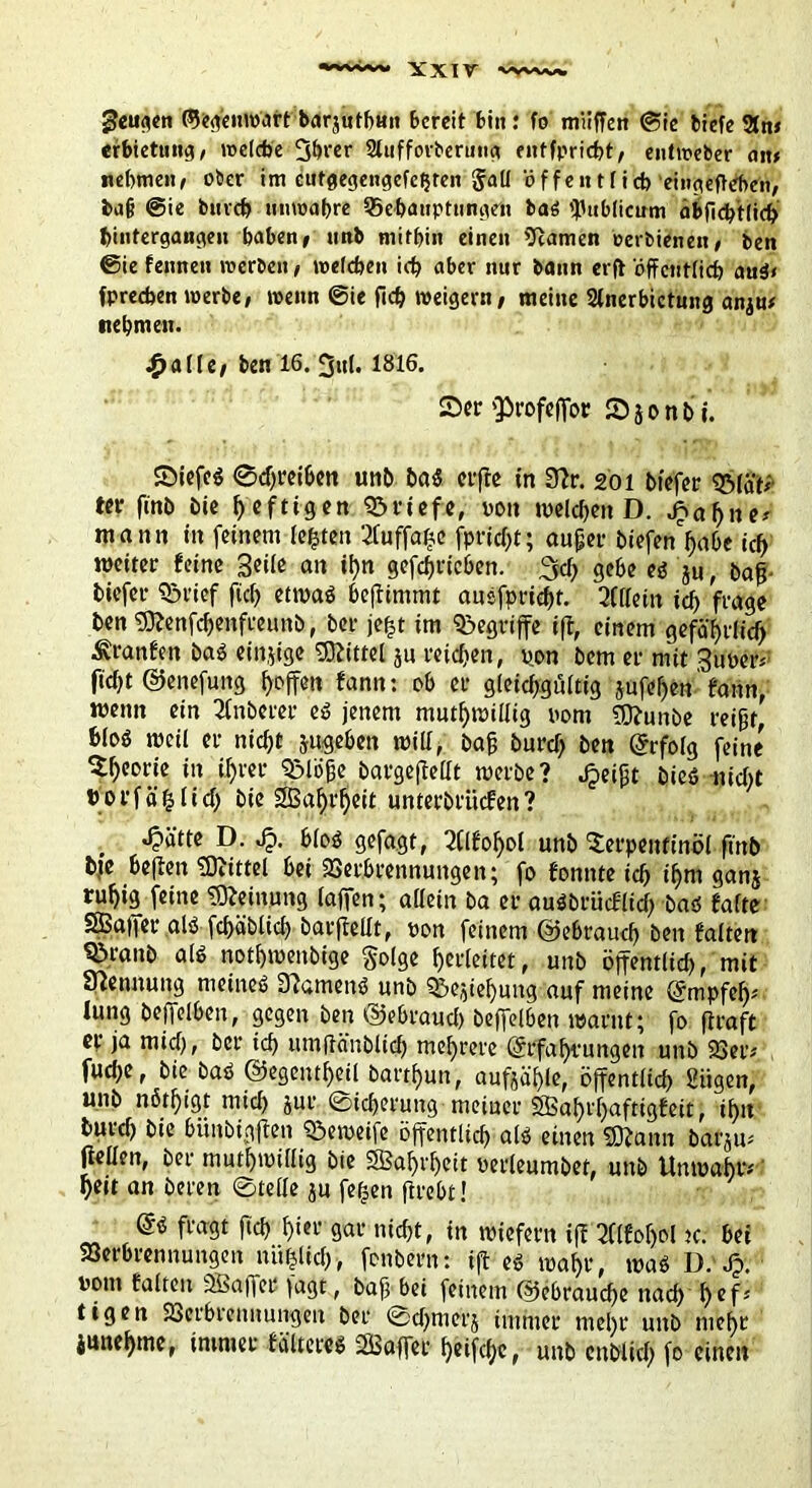 geuaen ©eg'enroart barjuth«» bereit bin: fo muffen @ie biefe 2tn» erbietuiig, welche 3hrer Sluffovberutta entfpriebt, entweber ait> nehmen» ober im cufgegengefehren Jati offentfich eingefteben, ba§ «Sie bmch unwahre ^Behauptungen baö publicum ahffcbtlich bintergaugen haben» nnb mithin einen tarnen oerbienen» ben 0ie fennen werben» welchen ich aber nur bann erfi öffentlich auö< fpreefaen werbe, wenn @ie fich weigern, meine Slnerbictung anju* nehmen. .£>alle, ben 16. 3ul. 1816. 2>er fprofeffor Sjonb ©icfc$ ©djreihen unb ba$ elfte in 3?r. 201 bfefer QMäfi ter finb bie heftigen Briefe, von welchen D. jpafjne* mann in feinem fegten 2fuffage fprfegt; äuget* biefen'hdbe ich weiter feine geile an ihn gefdjrichen. 3d> gehe eg ju, bafj tiefer SSrief fiel) etwaö heftimmt auefprieht. Allein ich frage ben SOfcnfchenfeeuttb, bei* je£t im begriffe ift, einem gefährlich ■Uranien baö einjige Mittel ju reichen, pon bem er mit guper* ftd}t ©enefung hoffen fann: oh er gleichgültig jufcl)en' fann, wenn ein Anbeter eö jenem mutwillig pom ffftunbe reifjt, bloö weil er nicht jugehen will, bah burch ben (Erfolg feine Theorie in ihrer fßlöfje bargejtellt werbe? .^eijjt bieö nicht horfählid) bie Sßahi'heit unterbritefen? ^>ätte D. Jp. hloö gefagt, 2(lfohol unb Terpentinöl ftnb bfe hejien Mittel hei 2Serhrennungen; fo fonnte ich i^m ganj ruhig feine Meinung (affen; allein ba er auöbrücflid) baö falte SBaifer als fchäblich barftellt, pon feinem ©ehraud) ben falten ^>ranb alö notf)wenbige §olge hcrlettet, unb öffentltd), mit Stennung meinet 3?amenö unb ^e^tehung auf meine (Empfelf lung beffelhen, gegen ben ©ehraud) beffelhen warnt; fo firaft er ja mid), bei* ich umltänblich mehrere (Erfahrungen unb 23er# fuche, bie baö ©egentheil barthun, aufjäljle, öffentlich Siigen, unb nöthigt mid) jur ©idjeruug meiner SBahvfpaftigfeit, ihn burd) bte bimbigften ©eweife öffentlich alö einen SDtann barju- (teilen, bei* mutwillig bie SBahrljeit perleumbet, unb Unwahr# heit an bereu ©teile ju feigen ftreht! di fragt fiel) f)ter gar nicht, in wiefern ift 2flfof>ol k: hei SSerhrennungen nü|lich, fonbern: ift eö wahr, mag D.'Jpv Pont falten SBaffer fagt, baff hei feinem ©ehrauche itad) hcfJ tigen SSerhrennungen ber ©dfmerj immer mel)r unb mehr junehme, immer fciltereö SSaffet htifdjc, unb cnblid) fo einen