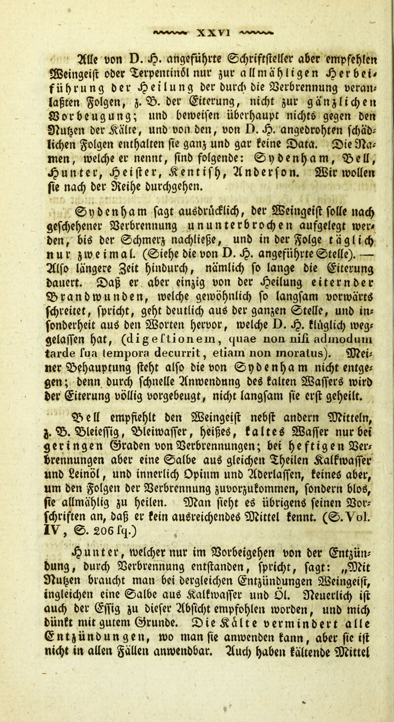 3Wc «ott D. Jp. angeführte 0d)riftfMer aber empfehlen SSßeittgeift ober Terpentinöl nur zur a ll nt ä h l i g e n J? e r 6 e i* fü^rung ber Jpetlung ber Durch bie Verbrennung »erait* iahten folgen, j. 3&. ber (Siterung, nicht jur gänzlichen Vorbeugung; unb beweifen überhaupt nid)te gegen ben Sftufjen &er ^äite, unb oon ben, «on D. J?. angebrohten fd)äb* liehen golgen enthalten fte ganz unb gar feine Sata. Sie Ü?a* men, welche er nennt, jtnb folgenbe: 0pbenham, Bell, Jj unter, «^elfter, .fentifh, 2lnberfon. SSBir wollen fte nach ber 9teil)e hurchgehen. 0i)benham fagt auöbrücflid), ber SBeingeift foKe nach gesehener Verbrennung ununterbrochen aufgelegt wer* ben, bte ber 0chmerj nachliejje, unb in ber golge täglich nur zweimal. (0iel)e bie «on D. Jj. angeführte 0telle). — 2flfo längere hi'iburd), nämlich fo lange bie (Siterung bauert. Sah er aber einzig «on ber Teilung eiternber Branbwunbett, welche gewöhnlich fo langfam norwärte fchreitet, fprid^t, geht beutlid) auO ber ganzen 0telle, unb in* fonberheit aus* ben SBorteit h«f«or, welche D. Jj. flügltch weg* gelaffen h^t> (digeftionein, quae non niii admodum tarde fua lempora decurrit, etiam non moralus). SD?ei* ner Behauptung (teht alfo bie »on 0pbenham nicht eptge* gen; benn burd) fchnelle 2lnwenbuttg beö falten SBaffette wirb ber Eiterung »öllig »orgebeugt, nicl>t langfam fte erft geheilt. Bell empfiehlt ben 5SBeinget(l nebft anbern Mitteln, j. B. Bleieffig, Bleiwaffer, heifteö, falteö SBaffer nur bei geringen ©raben «on Verbrennungen; bei f>eftigen Ver* Trennungen aber eine 0albe au$ gleichen Theilen Äalfwaffer unb ßeinöl, unb innerlich Opium unb 'Xberlaffen, feines» aber, um ben golgen ber Verbrennung juuorjufommen, fonbern bloO, fte allmä'hlis ju heilen. ’iOtan fteht eö übrigens* feinen Vor* fchriften an, bah er fein auöreichenbeö Mittel fennt. (0. Vol. IV, 0. 206 fq.) , Runter, welcher nur im Vorbeigehen »on ber (Sntzüit* bung, burd) Verbrennung entflanben, fprid)t, fagt: Sftuijen braucht man bei bergletdfen (Sntjitnbungen SBeingeiff, ingleid)en eine 0albe au$ ^alfwaffer unb Öl. Neuerlich ift auch ber (SfTig zu öiefer 2fbftcf>t empfohlen worben, unb mid> bünft mit gutem ©runbe. Sie 3välte «erminbert alle (Sntzünbungen, wo man fie anwenben fann, aber fte i|t nicht in allen gälten anwenbbar. 3(ud) haben fältenbe Mittel