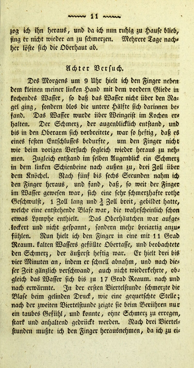 jog ich fl)n f)erauS, unb ba i<^> nun rußig ju £aufe fing er nid^t roieber an ju fd)tnerjen. Mehrere Jage na$# her lofte ftcb bic Oberhaut ab. 5t4>tec 33erfucf>. £>e$ Borgens um 9 Uf>r hielt ich beit Ringer neben fcern fleinen meiner linfen £anb mit bem uorbern ©liebe in fod)enbe$ SBaffer, fo baß baS SBaffer nid)t über ben 3ta# gel ging , fonbern bloS bie untere £älfte ftcb barittnen be# fanb. SDaS SBaffer mürbe über SBeingeift im Soeben er# galten. Oer ©cbmerj, ber augenblicklich entftanb, unb bis in ben Oberarm ftcb oerbreitete, mar fo ^efttg, baß e$ eines feften GfntfcbluffeS beburfte, um ben ginger nicht mie beim vorigen 23erfucb fogleicf) mieber heraus ju nef)« men. 3u3ieid> entftanb im felben Sfugenblicf ein ©cbmerj in bem linfen (Schienbeine nach außen ju, brei 3oll über bem Änöcbel. Sftad) fünf bi» fed?S ©ecunben nahm ich ben ginger heraus, unb fanb, baß, fo meit ber ginger im SBaffer gemefen mar, ftcb fine febr fcbmerjhafte rotbe ©efcßmulft, 1 3oU lang unb \ 3°ü breit, sehiibet batte, melcbe eine entftebenbe SSlafe mar, bie mabrfcbeinlicb fd>on etroaS Itymphe enthielt. OaS Oberf)autcben mar aufge# Jocfert unb nicht gefpannt, fonbern mel)r breiartig anju* fühlen. SRun hielt id> ben ginger in eine mit 11 ©rab SKeaurn. falten -©afferS gefüllte Obertaffe, unb beobachtete ben ©cbmerj, ber ciußerft heftig mar. ©r hielt brei bis »ier Minuten an, tnbem er fcbneÜ abnahm, unb nach bie# fer 3eit gänjlid) oerfd>manb, auch nicht mieberfeßrte, ob# gleich baS Söaffer ftcb bis ju 17 ©rab üveaum. nach unb nach ermärmte. 3rt her erften 33iertelftunbe fd;>merjte bie 33lafe beim gelinben Orucf, mie eine gequetfebte ©teile; nach bet jmeiten 33iertelftunbe jetgte fte beim SSerüßren nur ein taubes ©efiißl, unb fonnte, oßnc ©cbmerj ju erregen, ftarf unb anbaltcnb gebrüeft merben. 0Jacb brei Viertel# ftunben mußte id> ben ginger herausnehmen, ba ich ju ei#