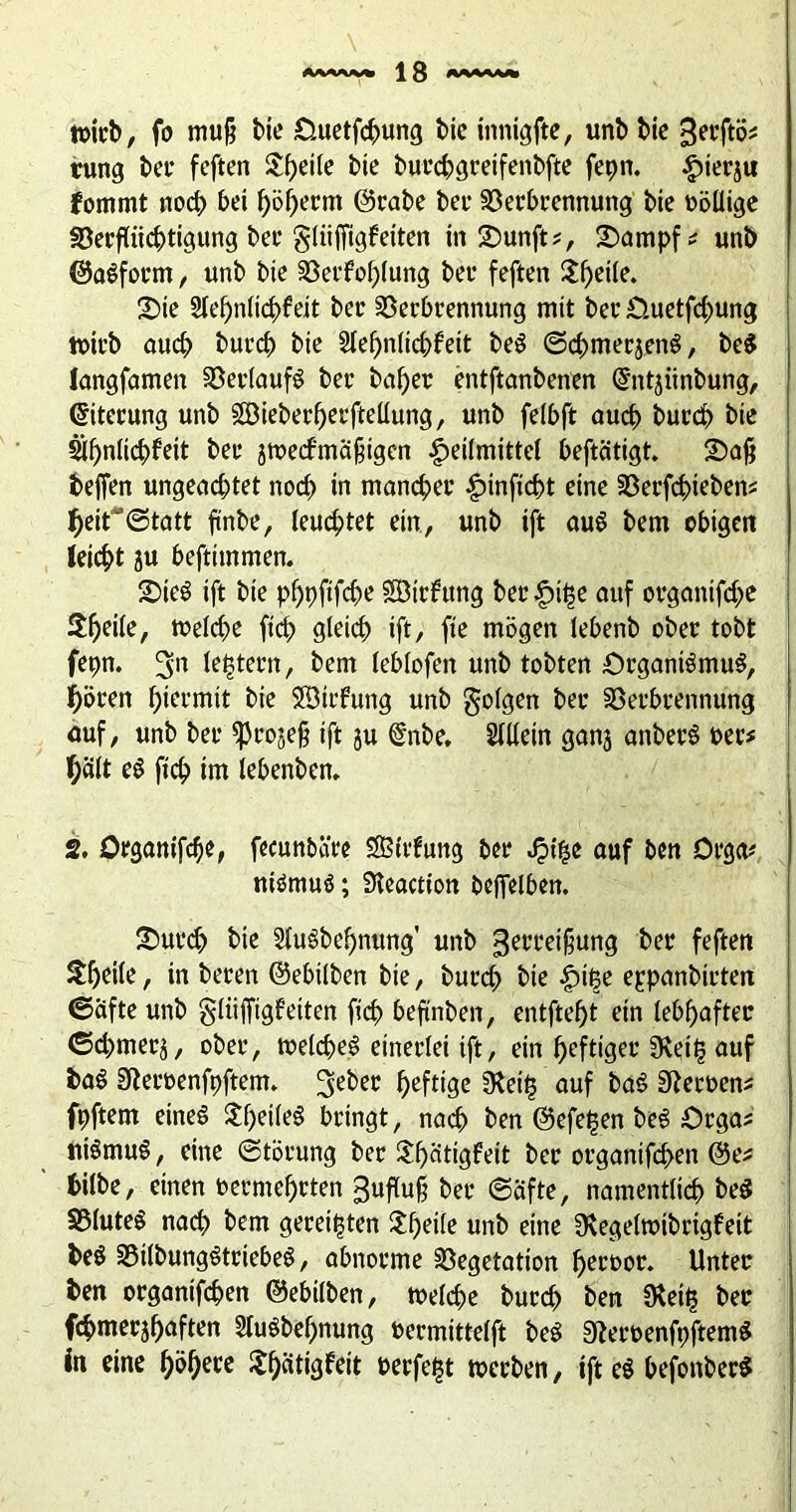 M«W* \ 3 wirb, fo mu§ Me Duetfchung Me innigfte, unb Me gerftö* tung ber feften &f)ei(e Me burchgreifenbfte fepn. |)ierju fommt noch bei ^>öf>ecm ©rabe bei- Verbrennung Me völlige Verflüchtigung ber gltifiigf eiten in £)unft?, £)ampf* unb ©aSform, unb bie Verfehlung ber feften $f)Mle. 2)ie Sleljnlichfeit ber Verbrennung mit ber Ouetfchung wirb öueb bureb bie 2tef)nlicbfeit beö (ScbmerjenS, be$ langfamen Verlaufs ber baf)er entftanbenen GhUjiinbung, ©iterung unb §S3ieberf>erfteüung, unb felbft auch bureb bie ähnlichfeit ber jwecfmäfiigen Heilmittel beftätigt. £>afi beffen ungeachtet noch in mancher Hinficbt eine Verfchieben* heit@tatt ftnbe, leuchtet ein, unb ift au$ bem obigen leicht ?u beftimmen. 2)ieö ift bie phpfifche SDttfung ber Hil$e auf organtfehe Sfjeite, welche fich gleich ift/ fte mögen lebenb ober tobt fepn. 3n latent, bem leblofen unb tobten Organismus, hören Htet-mit bie Söirfung unb folgen ber Verbrennung auf, unb ber ^projeß ift ju @nbe. Slllein ganj anberS oet* hält e$ fich im lebenben. 2. Organifche, fecunbäre Sßlrfung ber Ht^e auf ben Orga* ntömuö; Sleaction beffelben. £>urch bie Sluöbehnung' unb gerreifjung ber feften Steile, in beren ©ebilben bie, burch Me Hilje eppanbirten (Säfte unb gliifftgf eiten fich beftnben, entfteht ein lebhafter (Schmer^, ober, welches einerlei ift, ein heftiger Üveih auf baS Steroenfpftem. 3>eber heftige 5Reit3 auf baS Heroen* fpftem eines $f)eileS bringt, nach ben ©efeljen beS örgas niSmuS, eine (Störung ber £f)ätigfeit ber organifd>en ©e* tilbe, einen oermehrten £uflu§ ber (Säfte, namentlich be$ VluteS nach bem gereiften $f)eile unb eine Üvegelwibrigfeit beS VilbungStriebeS, abnorme Vegetation heeoor. Unter ben organischen ©ebilben, welche burch ben $ei£ ber fchmerjhaften 2fuSbef)nung oermittelft beS 9teroenfpftem$ in eine höhere ShWeit Perfekt werben, ift eg befonber*