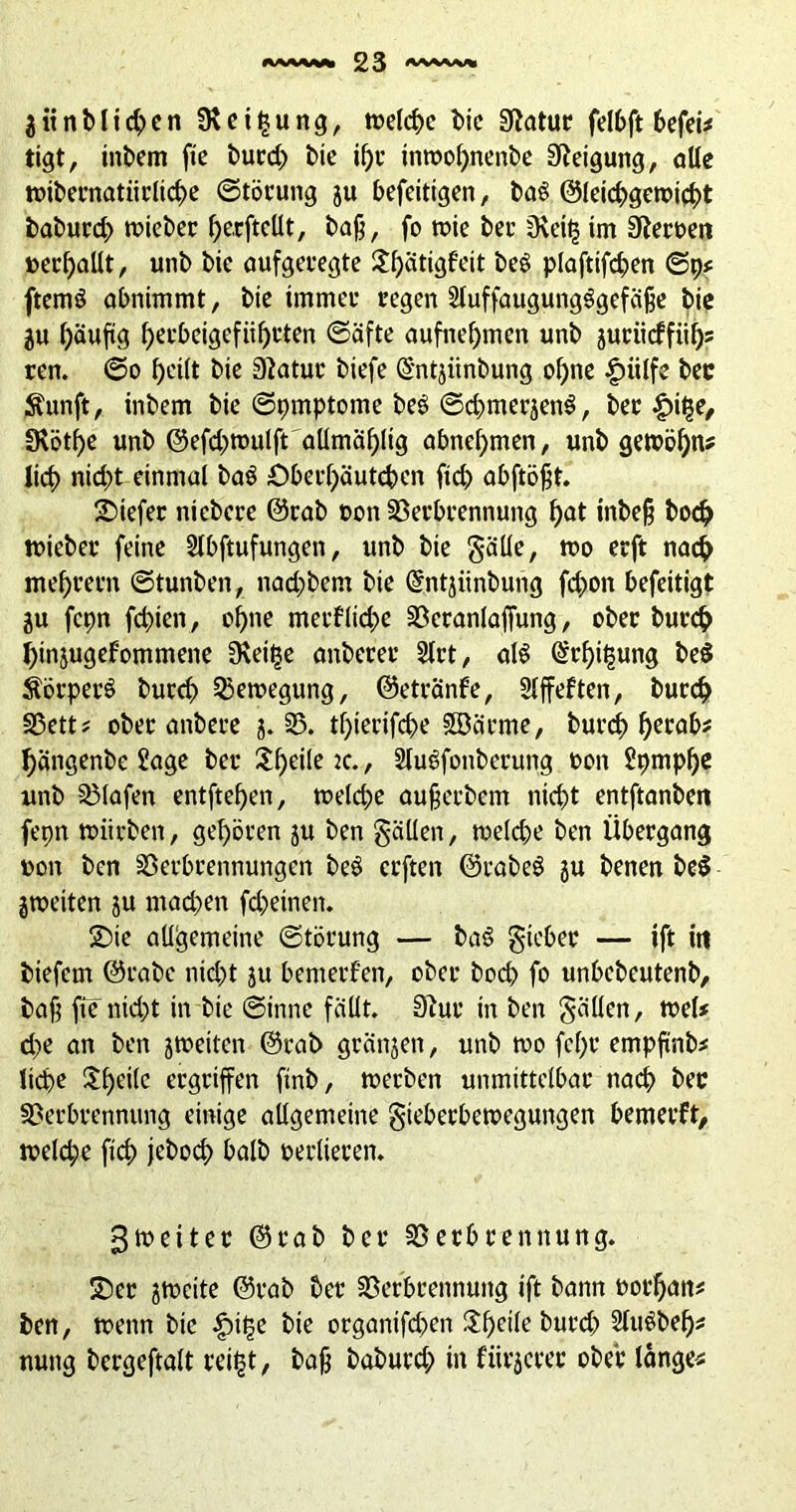 3 iinb lieben SRei§ung, welche bie Statur felbft befei* tigt, inbem fte burd) bie if)c inwof)nenbe Neigung, alle wibernatiirlicbe ©töcung ju befeitigen, baS ©letcbgewicbt baburd) lieber fjerftcüt, ba§, fo wie bei’ Oveitj im 9tert>en »erhallt, unb bie aufgelegte ^^ätigfeit beö plaftifdjen ©p* ftenW obnimmt, bie immer regen Stuffaugungggefäjje bie ju häufig f>ecbeigefiif>t'ten ©äfte aufnef)men unb juciicffit^s ren. ©o heilt bie 3?atuc biefe ©ntjiinbung ohne |)iilfe bec Äunft, inbem bie ©pmptome beS ©cbmerjenS, ber £i£e, 3*ötf)e unb ©efd;wulft aümäf>ltg abnehmen, unb gewöhn? lieb nid;t einmal baö £>becf)äutcbcn fid> abftöfjt. tiefer niebcce ©rab »on Verbrennung f)at inbe§ bod? wieber feine 2lbftufungen, unb bie gälle, wo erft nach mef)rern ©tunben, nad;bem bie ©ntjiinbung fd>on befeitigt ju fcpn fd)ien, ebne merf(id>e Veranlaffung, ober burch j)mjugefommene üvei^e onberer 2lrt, al$ ©rbi^ung be$ SörperS buccb Bewegung, ©etränfe, Slffeften, burdjt Vett* ober onbere j. 35. tbierifebe Sffiäcme, burd) h^rab« bängenbe £age ber $be*Ie K- > 2lu$fonberuttg oon Spmpbe unb Vlafen entftehen, welche aujjerbem nicht entftanben fepn würben, geboren ju ben gälten, welche ben Übergang von ben Verbrennungen be$ erften ©rabeö ju benen be$ jweiten ju mad)en fdjeinen. 2)ie allgemeine ©törung — baö gicber — ift in biefem ©rabe nid)t ju bemerken, ober boeb fo unbebeutenb, baf$ fie nid;t in bie ©inne fallt. 3?ur in ben gälten, wel# d>e an ben jweiten ©rab gränjen, unb wo fcl)r empfinb* lidbe Ul)eilc ergriffen ftnb, werben unmittelbar nach bec Verbrennung einige allgemeine gieberbewegungen bemeeft, weld;e ficb jeboeb halb oerlieren. ^weiter ©rab ber Verbrennung. 2)ec jweite ©rab ber Verbrennung tft bann oocf)an# ben, wenn bie £i£e bie organifdxn I5f>eile buvet^ 2lu$beh* nung bcrgeftalt tretet, bafj babutd; in fiirjeree ober lange«