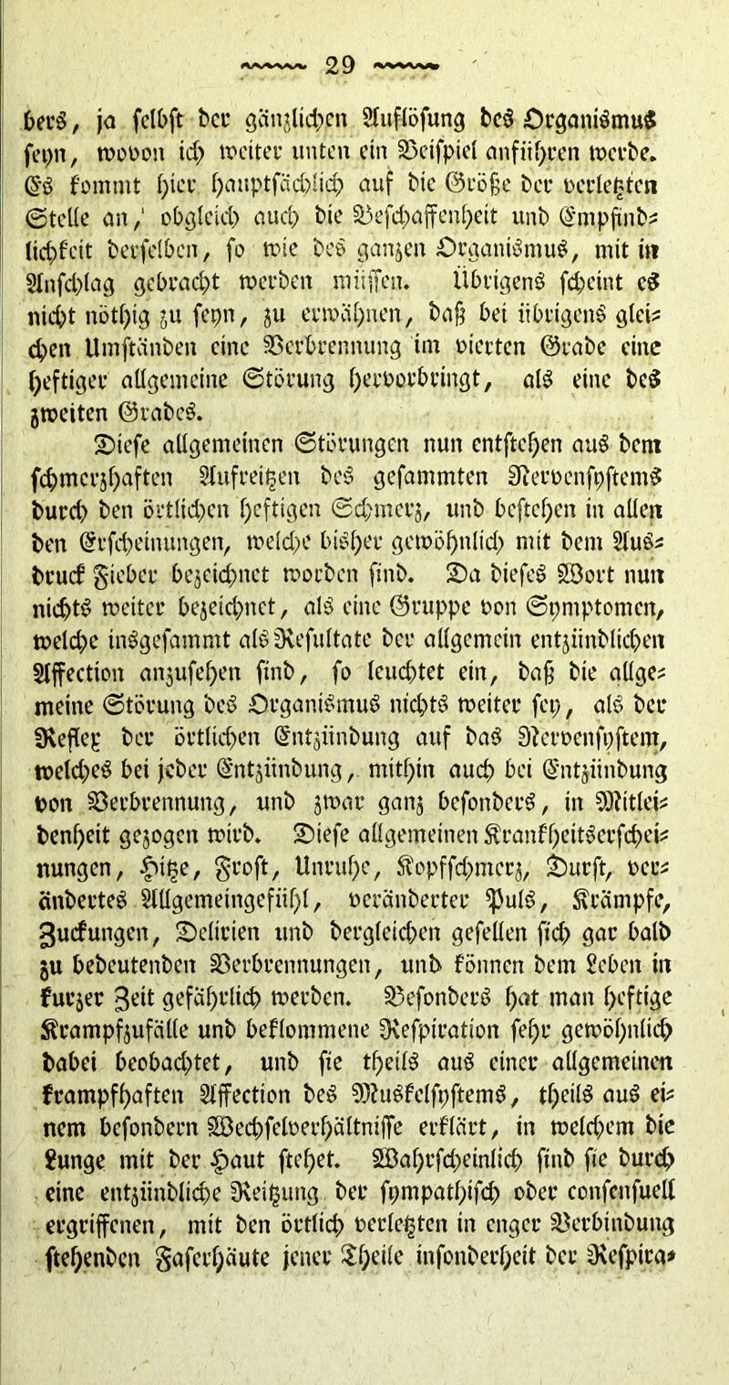 berS, ja fclbft ber gcinjlidj.en Sluflöfung beS Organismus fepn, woooit td; weiter unten ein Vetfpiel anführen werbe. @*S fommt t)ier hauptfächlich auf bie ©röfje bet* »erlebten ©teile an,‘ obgleich auch bie Vefd;affenhett unb @mpftnb* ticf)f’eit betfelben, fo wie beS ganzen Organismus, mit in 2lnfd;lag gebracht werben muffen. Übrigens fchetnt cS nicht nöthig ju fepn, ju erwähnen, ba§ bei übrigens glei? dpen Umftiinben eine Verbrennung im vierten ©rabe eine heftiger allgemeine Störung ijerworbringt, als eine beS jweiten ©rabeS. •Diefe allgemeinen Störungen nun entfielen auS bem fd)mcrü)aften Slufreitsen beS gefammten SReroenfpftemS burd; ben öi'tlid;cn heftigen 0d;merj, unb bcftcl;en in allen ben ©rfdwinungen, weld>e bisher gewöf)nlid) mit bem 2luS; bruef gteber bezeichnet worben finb. 2)a biefeS Söort nun nichts weiter bezeichnet, als eine ©ruppe non ©pmptomen, weld)e inSgefammt alSsRefuItate bei* allgemein entjünblicpen Stffection angufef>en ftnb, fo leuchtet ein, ba§ bie allge^ meine Störung beS Organismus nichts weiter fei;, als bei* SReflep bei* örtlichen ©ntjiinbung auf baS Sfteroenfpftent, weld;eS bei jeber ©ntjiinbung, mithin auch bei (Sntjiinbung pon Verbrennung, unb zwar ganz befonberS, in Sftitlei* benf;eit gezogen wirb. ÜDtefe allgemeinen ÄranffjeitSerfchei? nungen, f>t£e, §roft, Unruhe, Ü'opffdmicrz, £)urft, oec* änberteS Sttlgemeingcfiihl, oeränberter ^PulS, Krämpfe, guefungen, Delirien unb berg(eid;en gefeiten ftd; gar halb §u bebeutenben Verbrennungen, unb fönnen bem £eben in furjer 3eit gefährlich werben. VefonberS hat man heftige $campf$ufcille unb bekommene Ovefpiration fef>r gewöhnlich babei beobad;tet, unb fte theilS auS einer allgemeinen frampfhaften Sfffection beS 93?uSfelfpftemS, theilS auS eU nem befonbern Sßechfeloerhältniffe erf’lärt, in welchem bie Junge mit ber £>aut ftef;et. Söahrfd;einlich finb fte burch eine entjimbliche Neigung ber fpmpathifd; ober confenfuell ergriffenen, mit ben örtlich »erlebten in enger Verbtnbung fteh.enben §afcrl;äute jener ^^etle infonberheit ber jRefpira*