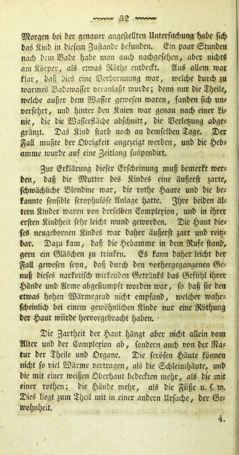 borgen bei ter genauer ungeteilten Unterfttdmng f>abe fieß baS Svtnb in tiefem ^uftanbe Gefüllten. @n paar ©tunten nad) tem SSate ßabe man aueß nacßgefeßeti, aber nichts am Körper, als etwas SKötf>e entbetft. 2luS allem mar f’lar, baß ticS eine Verbrennung mar, welcße buvcß ju warntet SSatewajfer veranlaßt würbe; tenn nur tie Jßeile, welche außer tem Uöaffer gewefen waren, fanten fid) un? perfekt, unt hinter ten Eilten war genau naeß einer iit nie, tie tie SSafferfKicpe abfdjnitt, tie Verlegung abge? gränjt. £>aS Äinb ftarb noeß an temfelben Jage. £)er galt mußte ter Obrigfeit angejeigt werten, unt tie £>eb? am me würbe auf eine geitlang fuSpenbtrt. 3ur @rflcirung tiefer (grfeßemung muß bemerkt wer? ben, taß tie SDiuttcr beS $tnbeS eine äußerft jarte, fd)mäd)ltcße Vlonttne war, tie rotße £aare unt tie bet fannte fenfible fcropßulöfe Anlage ßatte. %f)te beiten alt tern hinter waren non terfelben (ütomplepion, unt in tßrec erften $tnbßeit fef)r lekßt wunt geworben. 2)ie §aut tie? fcS neugebornen $inteS war baßer äußerft jart unt tei§? bar. Saju fam, taß tie Hebamme in tem Stufe ftani, gern ein (SläScßen ju trinfen. @S fann baßer leicßt ter gaü gewefen fepn, taß tureß ten »orßergegangenen @e? nuß biefeS narfotifcß wirfenten ©etränfS baS ©efiißl ißrer £änbe unt Hrmc abgeftumpft worben war, fo taß fte teit etwas ßoßen SSärmegrab nteßt empfant, welcßet* waßr? feßeinlid) bet einem gewößnltdxn $tnbe nur eine Siötßung ter £aut würbe ßeroorgebrad)t ßaben. ■ Sie 3<^’tßcit ter £aut ßängt aber fließt allein üom Sllter unt ter Somplepion ab, fontern aud? »on ter 3Ra? tut ter Jßcile unt Organe. Sie feröfen £äute fönnen nießt fo t>icl Söärmc »ertragen, als tie ©cßleimßäute, unt tie mit einer weißen Öberßaut bebeeften meßr, als tie mit einer rotßen; tie £>änbe meßr, als tie giiße u. f. w. SieS liegt jutn Jßeil mit in einer antern Utfacße, ter @e? woßnßcit. 4.