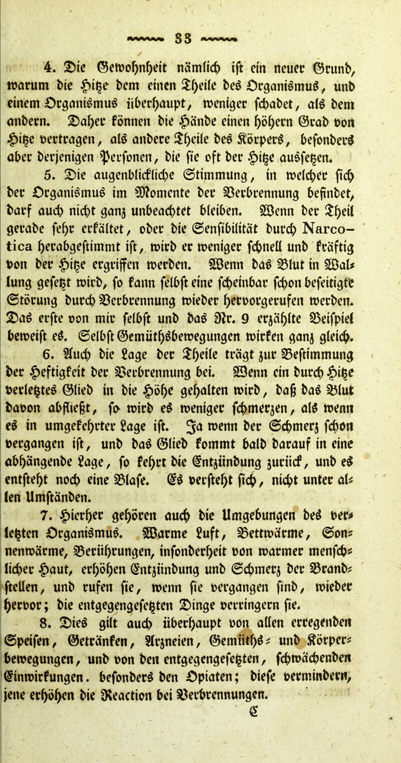 4. ©ie ©ewof)nbeit nämlich ift rin neuer ©runb, warum bic £>it3e bem einen $l)eile beS Organismus, unb einem Organismus überhaupt, weniger fd>abet, als bem onbern. ©aber können bie |)änbe einen ^>ö^ern ©rab »on lütje »ertragen, als anbere i©^ci(e beS ÄörperS, befonberS aber berjenigen Verfemen, bie fie oft ber |)i|e auSfe^en. 5. ©ie augenblicfliebe (Stimmung, in welcher ftcf> ber Organismus im Momente ber Verbrennung beftnbet, barf auch nicht ganj unbeachtet bleiben. Söcnn ber $f)eil gerabe fef)r erkältet, ober bie ©enfibilität burch Narco- tica herabgeftimmt ift, wirb er weniger fchneü unb kräftig »on ber £it;e ergriffen werben. SSJenn baS Vlut in 20al* lung gefegt wirb, fo kann felbft eine fchetnbar fchoit befeitigte Störung burd) Verbrennung wieber heroorgerufen werben. ©aS erfte oon mir felbft unb baS 9?r. 9 erjagte Veifptel bewetft eS. ©elbft ®emüth$bewegungen wirken ganj gleich. 6. Sfuch bie Sage ber ©)ri(e trägt jur Veftimmung ber Heftigkeit ber Verbrennung bei. SSenn ein burd) Hitje »erlebtes ©lieb in bie Höhe gehalten wirb, baß baS Vlut baoon abfließt, wirb eS weniger fchmerjen, als wenn eS in umgekehrter Sage ift. wenn ber ©«hmerj fc^on »ergangen ift, unb baS ©lieb kommt halb barauf in eine abljängenbe Sage, fo kehrt bie Entjiinbung suriiek, unb eS entfteht nod) eine Vlafe. ES »ecftef)t fiieh/ nicht unter aU len Umftänben. 7. hierher gehören auch bie Umgebungen beS »er* festen Organismus. Sßarme Suft, Vettwärme, ©on? nenwärme, Veriihrungen, infonberheit »on warmer menfeh« ltd>er £aut, erhöhen Entjiinbung unb ©chmerj ber Vranb? ftellen, unb rufen fie, wenn fie »ergangen finb, wieber heroor; bie entgegengefe^ten ©inge »erringern fie. 8. ©ieS gilt aud> überhaupt oon allen ertegenbett ©peifen, ©etränfen, Slrjneien, ©emiithS? unb ftörper? bewegungen, unb »on beit entgegengefeljtea, fchwäcbenbeit Einwirkungen. befonberS ben Opiaten; biefe »erminbern, jene erhöhen bie SKeaction bei Verbrennungen. E