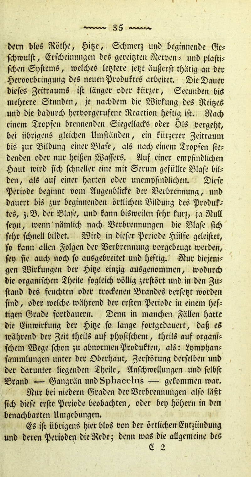 bern bloö 0\ötf)e, §tt5e, ©d)tner$ unb beginnenbe ©e* fcbmulft, (Srfcbcinungen beö geregten Herren* unb plaftt? fd)en ©pftemS, treld;>eö letztere jegt ö'ußerft ©ätig an bet £>eroorbringung beS neuen *Probufteö arbeitet. Sie Sauer biefeS 3e,tt‘auniö ift länger ober frirjer, ©ecunben bis mehrere ©tunben, je naebbem bie SBirfung beö fKei^e^ unb bie baburd) berrorgerufene 3\eaction heftig ift. 9?acb einem tropfen brennenben ©iegellacfS ober OIS t>ergef)t, bei übrigens gleichen Umftanben, ein fitrjerer Zeitraum bi^ jur Vilbung einer Vlafe, als nad; einem tropfen fie? benben ober nur beißen SöajferS. stuf einer empfinblidten £>aut mirb ftd> fd^netler eine mit ©erum gefüllte iölafe bil? ben, als auf einer barten ober unempftnblidxn. Siefc speriobe beginnt oont Stugenblicfe ber Verbrennung, unb bauert bis jur beginnenben örtlichen Vilbung beö ißrobuf; tcS, 5.25. ber Vlafe, unb fann biSmeilen febr furj, ja ShilC feprt, trenn‘nämlid; nach Verbrennungen bie Vlafe ftd) febr fcbnell bilbet. SSÖirb in biefer ^eriobe |nilfe geleiftet, fo fann allen folgen ber Verbrennung rorgebeugt tverben, fep fie auch nod) fo auSgebreitet unb heftig. $tur btejeni* gen Söirfungen ber |)ige einjig ausgenommen, trobureb bie organtfdmn $bcite fogleicb röüig jerftört unb in ben ftanb beS feud)ten ober troifenen VranbeS öerfegt trorben ftnb, ober trelcbe träl)renb ber erften ^eriobe in einem befc tigen ©rabe fortbauern. Senn in mand>en gällen fyattc bie ©intrirfung ber £ige fo lange fortgebauert, baß eS träf)renb ber 3eit tbeilS auf pbpfifd;em, tbetlS auf organt* fd)em SVege fd)on ju abnormen^robuften, alS: Spmpbnt^ fammlungen unter ber Oberhaut, gerftörung berfelben unb ber barunter üegenben SbeÜe, Slnfcbtrellungen unb felbft Vranb — ©angrän unb Sphacelus — gefommen mar. Eftur bei niebern ©raben ber Verbrennungen alfo läßt fid) biefe erftc ^3eriobe beobachten, ober bep b^been in ben benad)barten Umgebungen. ift übrigens bietbloS ron ber örtlichen @ntjiinbung unb beren gerieben bieSRebe; benn toaS bie allgemeine beS € 2