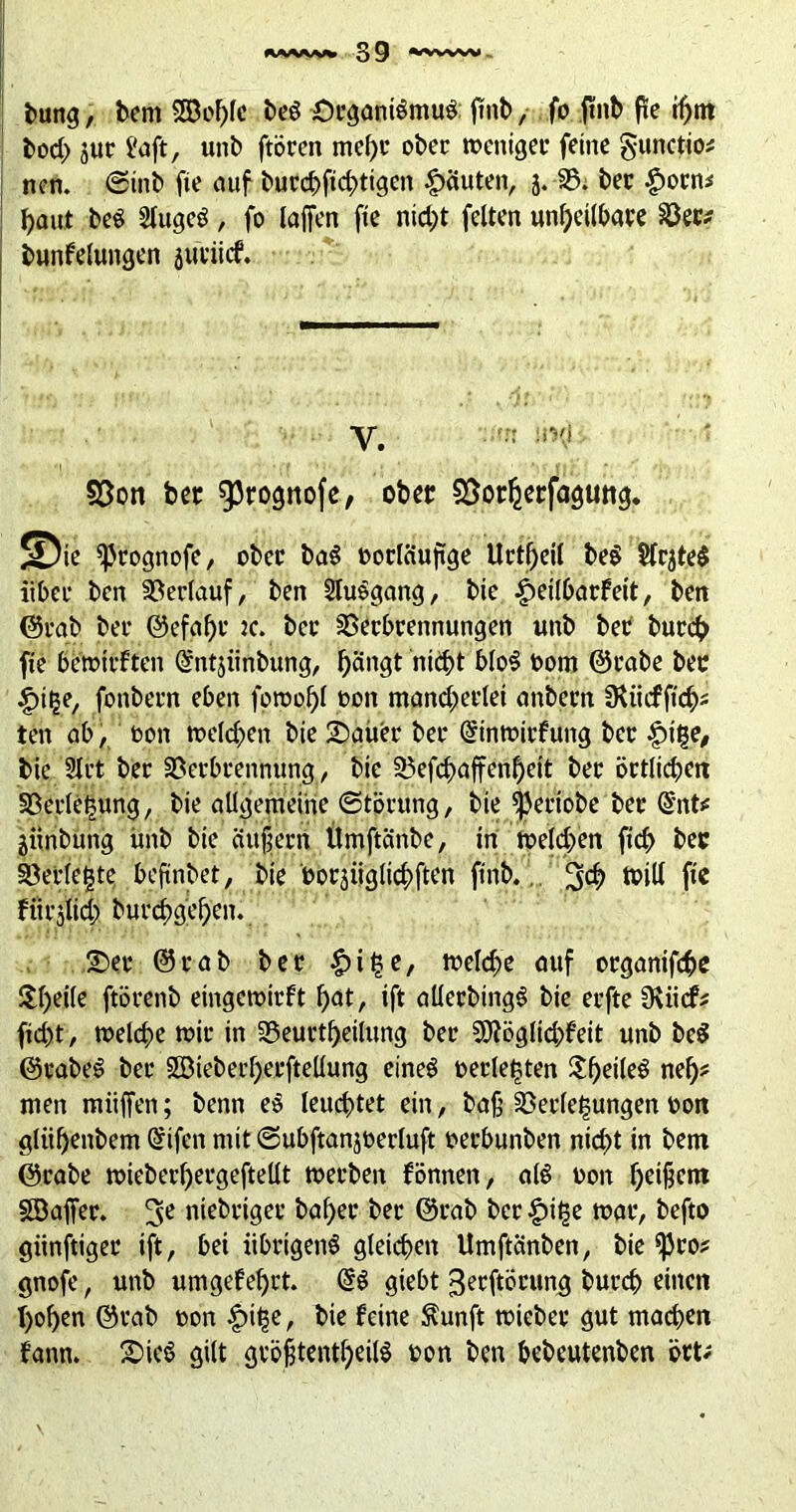 bung, bent 3Beblc beö £)cganiömu$ ftnb, fo ftnb pe ihm bod> 3ur t'aft, unb ftöcen mef)c ober toenigec feine gunctio* ncn. ©mb fie auf bucchfid;>tigcn Rauten, j. 33; bec £ocn* haut be$ 2lugeö, fo laffen fie nid;t feiten unheilbare 33ec* bunFelungen juciitf. V. :r iivi §3on bec 93rognofe, ober SSorherfagung. ^ie *ßrognofe, ober baS ooclctupge Uctf;etl be$ SlcjteS übet* ben Verlauf, ben 2tu$gang, bie £eilbarFeit, bett @rab bet* @efal)c :c. bet* SSecbcennungen unb bec bureb fie berott'Ften ©ntjünbung, bä'^ nitht blo$ bom ©cabe bec ipitje, fonbern eben foroof)! bon mand;erlet anbecn üüicffich* ten ab, bon »eichen bie £)auer bec Qrinmicfung bec $i|e, bie 2lct bec SSerbrennung, bie 33efchaffenl)eit bec örtlichen 33erlehung, bie allgemeine Störung, bie ^eciobe bec Cmt* jiinbung itnb bie äußern Umftänbe, in melden fid> bec Verlegte beftnbet, bie boräüglichften ftnb.. 3$ tbill fie FttCjlid; burd)gcf)en. 2)ec ©cab bec £i§e, meiere auf orgamfehe $f>eile ftöcenb eingemirFt hat, ift allecbingS bie eefte CKiidP^ fid)t, »eiche mit* in S5euctf>etlung bec SEJiöglidjfeit unb be$ ©cabe£ bec 5öieberf>ecftellung eines bedeuten $f)eileS nefyt men miiffen; benn e$ leuchtet ein, baß 33edet;ungen bon gliif>enbem @ifen mit ©ubftanjberluft beebunben nid>t in bem ©cabe »iebed)ergeftellt »erben Fönnen, als bon heißem SBaffer. 3e ntebetgee baf>ec bec ©rab bcr£>it$e »ar, befto giinftigec ift, bei übrigens gleichen Umftänben, bie ^3co? gnofe, unb umgeFeßct. giebt ^ecftöcung burch einen boßen ©rab non £ü&e, bie Feine Äunft »iebec gut machen Faun. SieS gilt größtenteils bon ben bebeutenben öct;