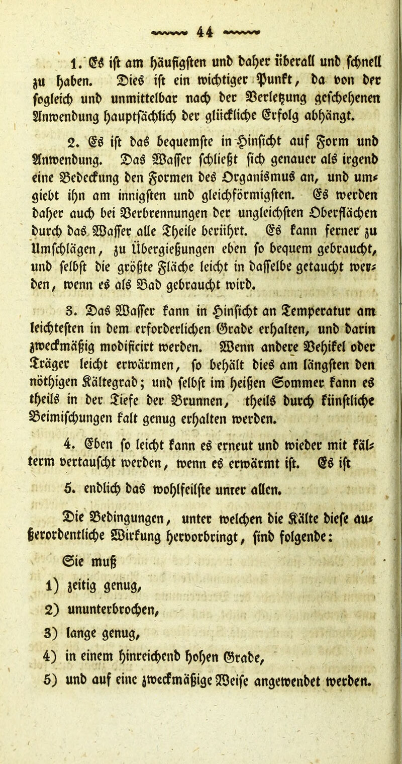 1. '®$ ift dm bäufigften unb babec übecall unb fcbnell $u ^abcn. £>ie$ ift ein wicbtigec $unf t, ba oon bec fogleicb unb unmittelbac nach bec SSeclebung gefabenen Slntoenbung fjauptfäcbticb bec gliicfltcbe Grcfolg abbängt. 2. ($ö ift ba$ bequemfte in£inftcbt auf §ocm unb Slntoenbung. £>a3 SBaffec fcbliefjt ftcb genauec aß icgenb eine 23ebecfung ben goemen be£ OcganßmuS an, unb um* giebt if)n am innigften unb gleicbföcmtgften. toeeben bafjec auch bei 33ecbcennungen bec ungleicbften Obecflacpen buccb ba$ SSajfec alle beeidet. <§€ fann fecnec ju Umfragen, ju Übecgießungen eben fo bequem gebcaucbt, unb felbft bie gcöfjte gläcbe leicht in baffelbe getaucht toec* ben, wenn e$ aß 33ab gebcaucbt toteb. 3. T>a§ SBaffcc fann in £inftcbt an Sempecatuc am leic^teften in bem ecfocbecltcben @cabe ecbalten, unb bacin ätoecfmäfjig mobiftcict toeeben. Söenn anbece 33ef>ifet obec Hcägec leiebt ectoäcmen, fo bef>ält bie§ am längften ben nötbigen ftältegcab; unb felbft im Reißen ©ommec fann e$ tbeilö in bec $iefe bec 33cunnen, tbeiß buccb fiinftlic^c SSeimifcbungen falt genug ecbalten toeeben. 4. @ben fo leiebt fann e$ ecneut unb toiebec mit fal* teem oectaufd;t toeeben, wenn e$ ectoäemt ift. ift 5. enblicb baS tooblfeilfte untec allen. 2>ie SSebingungen, untec welchen bie teilte biefe au* fecocbentlicbe SDicfung becooebeingt, finb folgenbe: ©ie mufj • I 1) jeitig genug, 2) ununtecbcocben, 3) lange genug, 4) in einem bincei<$cnb hoben ©cabe, 5) unb auf eine jtoecfmä{jige STÖeife angetoenbet toeeben.