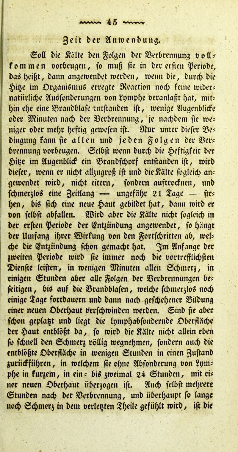 3eit ber Slnwenbung. ©oll bic ftälte ben folgen ber Verbrennung o o ü ? fommen oorbeugett, fo muß fte in ber elften ^ertobe, baS heißt, bann angewenbet werben, wenn bie, burch bie £itje im Organismus erregte iKeaction noch feine wtber? natürliche SluSfottberungen oon 5pmpf>e oeranlaßt hat, mit? hin el)e eine Vranbblafe tntftanben ift, wenige Slugenblicfe ober Minuten nad) ber Verbrennung, je nad)betn fte we? niger ober mehr heftig gewefen ift. Sftur unter biefer Ve? bingung fann fte allen unb je b cit folgen ber Ver? brennung oorbeugen. ©elbft wenn burch bie £eftigfeit ber £»ij5e im Slugenblicf ein Vranbfd)orf entftanben ift, wirb biefer, wenn er nicht aüjugroß ift unb bieÄälte fogleich an? gewenbet wirb, nicht eitern, fonbern auftrocfnen, unb fchmerjloS eine 3eitlang — ungefähr 21 Jage — fte? hen, bis ftch eine neue £>aut gebilbet hat, bann wirb er oon felbft abfallen. SDirb aber bie Äälte nicht fogletch in ber erften ^eriobe ber Gfntjünbung angewenbet, fo hängt ber Umfang ihrer SSirfung oon ben gortfchritten ab, wel? che bie <5ntjiinbung fchon gemacht hat. 3m Anfänge ber jweiten ^eriobe wirb fie immer noch bie oortrefflid>ften SDienfte letfteir, in wenigen Minuten allen gxhmerj, in einigen ©tunben aber alle folgen ber Verbrennungen be? feitigen, bis auf bie Vranbblafen, welche fchmersloS noch einige Jage fortbauern unb bann nach gefächener Vilbung einer neuen Oberhaut »erfchwtnben werben, ©inb fte aber fchon geplagt unb liegt bie Ipmphabfonbernbe Oberfläche ber $aut entblößt ba, fo wirb bie $älte nicht allein eben fo fchneü ben ©chrnerj oöllig wegnehmen, fonbern auch bie entblößte Oberfläche in wenigen ©tunben in einen 3uftanb juriiefführen, in welchem fie of>ne Slbfonbcrung oon £pm? pfje in furjem, in ein? btS zweimal 24 ©tunben, mit ei? ner neuen Oberhaut iiberjogen ift. Sluch felbft mehrere ©tunben nach ber Verbrennung, unb überhaupt fo lange noch ©chmerj in bem »erlebten Jheile gefühlt wirb, ift bie