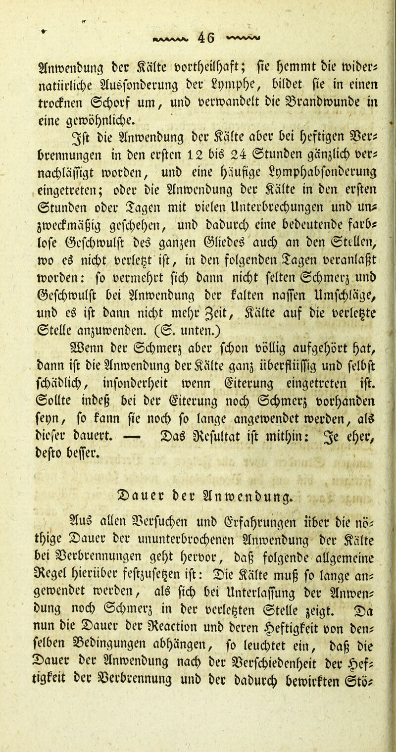 SIntuenbung ber 5\älte eortheithaft; fte hemmt bie tuibers natürliche Slugfonberung bei* Styntphe, bitbet fie in einen trocfnen ©cfocf um, unb oertoanbett bie Vranbtuunbe in eine getBöhnliche. 3ft bie Slntuenbung bei* Reifte ober bet heftigen Vers brennungen in ben erftcn 12 big 24 ©tunben ganjtich »er? nachtäffigt tuorben, unb eine häufige Spmphabfonberung eingetreten; obee bie SIntocnbung bei* Glitte in ben erften ©tunben obee Jagen mit Bieten Unterbrechungen unb uns gtoecfmafig gefchehen, unb baburch eine bebeutenbe färb* lofe @cfch»ulft beg ganjen ©liebeg auch an ben ©teilen, tuo eg nicht Berietst ift, in ben folgenden Jagen oeranlafjt tBorben: fo Becmehft ftd) bann nicht fetten ©chmei'ä unb ©efchtButft bei Slnmenbung ber batten naffen ttmfchtdge, unb eg ift bann nicht mef)c geit, teilte auf bie Berichte ©teile anjutoenben. (©. unten.) Söenn ber ©chmerj aber fchon oölltg aufgehört hat, bann ift bie 2Intoenbung ber dritte ganj iiberftii|fig unb felbft fchcibtich, infonberf)eit trenn Eiterung eingetreten ift. ©oltte inbejj bei ber Eiterung noch ©chmcrs Borhanben fepn, fo bann fte noch fo tange arigewenbet merben, als biefer bauert. — SaS üvefultat ift mithin: ef)ee, befto beffer. Stauer ber Slntrenbung. 2tuS allen Verfugen unb Erfahrungen über bie nÖ; tf)ige Stauer ber ununterbrochenen Slntoenbung ber Stätte bet Verbrennungen gef)t heroor, ba§ fotgenbe aügemeine SRegel hierüber feft$ufe£en ift: Sie Stätte muß fo lange ans getoenbet »erben, alg ftch bei Untertaffung ber 8n»en# bung noch ©chmerj in ber Berichten ©teile jeigt. Sa nun bie Sauer ber Üteaction unb beren £>eftigfett Bon bens fetben Vebingungen abhängen, fo leuchtet ein, bajj bie Sauer ber Stntoenbung nach ber Verfchiebenheit ber £efs tigfeit ber Verbrennung unb ber baburch betotrften ©tö#