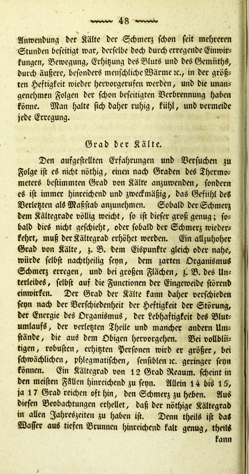 s SInmenbung ber föilte bei* Scbmerj fd>on feit niedreren ©tunben befeitigt war, berfelbe bod? burd> erregenbe Einwtr* fungen, Bewegung, Erhitzung beS 33(utö unb beS ©emiithS, burd) äußere, befonberS menfd)licbe2öärme2c., in bec groß« ten $eftigfeit wieber heroorgetufen werben, unb bie unan* genehmen folgen ber fd>on befeitigten Verbrennung haben fönne. SQtan halte ftch bafyer ruhig, fitf)I, unb oermeibe jebe Erregung. ©rab ber Äälte. 25en aufgeftellten Erfahrungen unb Berfudjen ju golge ift e$ nicht nöthig, einen nad> ©raben beS Thermo* meterS beftimmten ©rab »on $älte anjuwenben, fonbern e$ ift immer hinreichenb unb jweefmäßig, baS ©efiih( be$ Verlebten als üttaßftab anjunehmen. ©obalb ber ©dmierj bem Äältegrabe »öüig weicht, fo ift biefer groß genug; fo* halb bieS nicht gefchießt, ober fobalb ber ©chmerj wieber* feljrt, muß ber Äältegrab erhöhet werben. Ein alljuhoher ©rab oon Äälte, j. V. bem EiSpunfte gleich ober nahe, j würbe felbft nachtheilig fepn, bem jarten Organismus ©chmerj erregen, unb bei großen flächen, j. 35. beS Un« terleibeS, felbft auf bie gunctionen ber Eingeweibe ftörenb einwirfen. 25er ©rab ber Äälte fann baher oerfdjieben fepn nach ber Berfchiebenf)eit ber £eftigfeit ber Störung, ber Energie beS Organismus, ber £ebf)aftigfeit beS Blut* Umlaufs, ber oerleljten 2heile unb mancher anbern Um* ftänbe, bie auS bem Obigen heroorgef)en. Bei oollblii* tigen, robuften, erbitten *Perfonen wirb er größer, bet fcpwächlichett, phtegmatifchen, fenfiblen je. geringer fepn fönnen. Ein ^ältegrab oon 12 ©rab Üleaum. fcheint in ben meiften gällen hinreichenb ju fepn. Allein 14 bis 15, ja 17 ©rab reid)en oft hin, ben ©chmer$ ju heben. 2luS biefen Beobachtungen erhellet, baß ber nötige Äältegrab in allen 3ahreSjeiten *u haben ift. £>enn theilS ift ba$ SDajfer auS tiefen Brunnen f)inreid>cnb falt genug, tf)eil$ fann