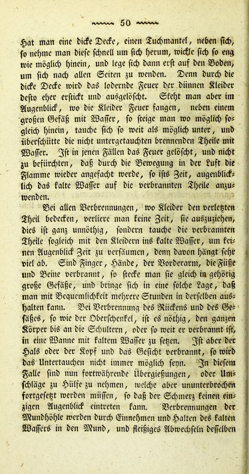 |>at man eine bicfe Secfe, einen Suftmantel, neben jtcf>, fo nehme man biefe fftnell um fich he™m, wicfte fif> fo eng tr»ie möglift f)inein, unb lege ftft bann et'ft auf beit ©oben, um fid) nach allen ©eiten ju wenben. Senn burd) bie bicfe Seife wirb baS lobernbe geuet* bei- biinnen Kleiber befto ef>et* erfticft unb auSgelöfftt. ©fef)t man aber im Slugenbltif, wo bie bleibet- geuer fangen, neben einem -großen ©efäß mit Söajfer, fo fteige man wo möglich fo? <f eid) f>inein, taufte ftd> fo weit als möglich unter, unb iibecfd)iitte bie nid)t untergetauchten brennenben 5f)e^c mit sßjaffer. m ienen Sollen baS geuet* gclöfftt, unb nicht ju befürchten, baß burch bie Bewegung in bei* Suft bie glamme wieber angefacht werbe, fo iftS 3üt, augenblicf? lieh baS falte SDajfer auf bie oerbrannten Sf>eile anju? toenben. ©ei allen Verbrennungen, wo Kleiber ben oerle|ten $heil bebeefen, oerliere man feine 3eit, fie auSjujiehen, bieS ift ganj unnötig, fonbern taufte bie oerbrannten Steile fogleid) mit ben Kleibern inS falte SBaffer, um fei? nen Slugenblicf 3ett ju oerfäumen, beim baoon hängt fehl* oiel ab. ©inb ginger, £tänbe, ber Vorberat-m, biegüße unb ©eine oerbrannt, fo fteefe man fte gleich in gehörig große ©cfäße, unb bringe ftd) in eine folfte Sage, baß man mit ©cquemlid)fett mehrere ©tunben in berfelben auS? galten fann. ©ei ©erbrennung beS üviicfenS unb beS @e? fäßeS, fo wie ber Sberfcpcnfel, ift eSnötf)ig, ben ganjert Körper bis an bie ©d)ultern, ober fo weit er oerbrannt ift, in eine SBannc mit faltent SBaßet ju fel?en. aber ^ec £alS ober ber $opf unb baS @eftd)t oerbrannt, fo wirb baS Untertauften nicht immer mögltd) fepit. twfbm gatle ftnb nun foetwährenbe Übergießungen, ober Um? fftläge ju |tiilfe ju nehmen, welche aber ununterbrofteit fortgefetjt werben miiffen, fo baß ber ©fnnerj feinen ein? jigen SÜugenblicf eintreten fann. Verbrennungen ber Sftunbhöhle werben burd) @innef)mcn unb galten beS falten SöafferS in ben SOfunb, unb fleißiges Slbweftfeln beffelben