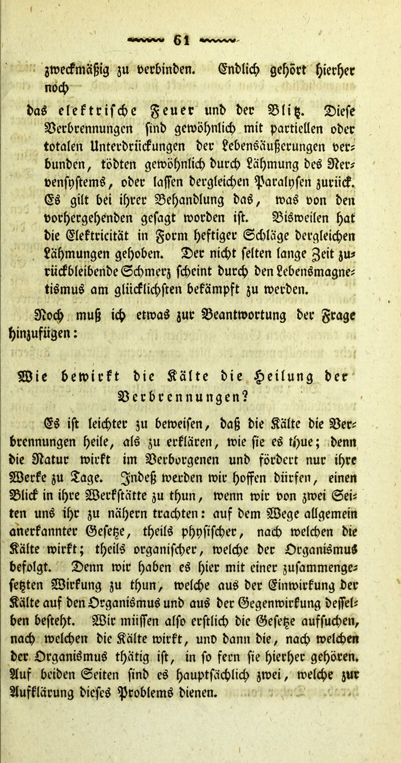 jwecfmäfjig ju oerbinben. (5nblich gehört hierher noch ba3 eleftrifcbe geuer unb ber Vli$. <Diefe Verbrennungen ftnb gewöhnlich mit partiellen ober totalen Unterbriicfungen ber ?eben3äufjerungen t>er? bunben, tobten gewöhnlich burch Zähmung be3 3fer* »enfpftem3, ober lafien begleichen ^aralpfen juriicf. <53 gilt bei ihrer Vehanblung ba3, wa3 oon ben t>orhergef)enben gcfagt worben ift. Vi3weilen hat bie (5leftricität in gorm heftiger ©obläge betgleichen Jähmungen gehoben. £>er nicht feiten lange geit jus rücfbleibenbe©cbmerj fc£>eint burd? ben 2eben3magne* ti3mu3 am gliicflichften befämpft ju werben. 3iocb muß ich etwa3 jur Beantwortung ber grage hinjufiigen: Sie bewirft bie Äälte bie Teilung ber Verbrennungen? <53 ift leichter ju bewetfen, baß bie Saite bie Ver? brennungen heile, a!3 ju erflären, wie fie e3 t/)ue; benn bie Sftatur wirft im Verborgenen unb förbert nur ihre Serfe ju Sage. ^nbeß werben wir hoffen biirfen, einen Vlicf in ihre Serf ftätte ju thun, wenn wir t>on 3wei ©ei« ten un3 ihr ju nähern trachten: auf bem Sege allgemein anerfannter ©efelje, thei!3 phpfifcher, nach welchen bie Saite wirft; thei!3 organifcher, welche ber £)rgani3mu3 befolgt. £>enn wir haben e3 hier mit einer jufammenge* festen Strfung ju thun , welche au3 ber (5inwirfung ber Sälte auf ben Organi3mu3 unb au3 ber ©egenwirfung beffefc ben befteht. Sir mitffen alfo erftlich bie ©efe£e auffuchen, nach welchen bie Saite wirft, unb bann bie, nach welchen ber £>rgani3mu3 tf)ätig ift, in fo fern fie hierher gehören. Stuf beiben ©eiten ftnb e3 hauptfachlid} jwei, welche jur i Stufflärung biefe3 ^roblemö bienen.