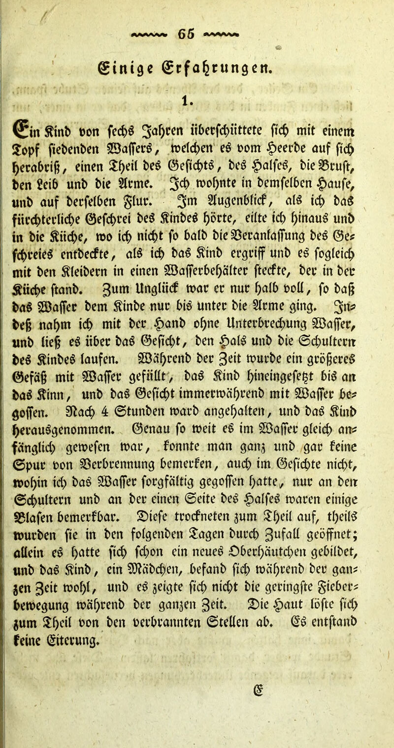 Einige Erfahrungen. 1. (Ein fttnb oon fec^ö fahren iiberfchiittete ficf> mit einem ■ $opf ftebenben SBafferS, melden eS t>om beerbe auf ftch herabriß, einen JfKÜ ^ ©efichtS, beS £alfeS, bie Vruft, ben Seib unb bie Ülrme. 3$ wohnte in bemfelben £aufe, unb auf berfelben glur. 3m ÄuflenWicf, als kf> baS fürchterliche ©efchrei beS ftinbeS hörte, eilte ich hinaus unb in bie Stiiche, wo ich nicht fo halb bie Veranfaffung beS @e* fchreieS entbedfte, alS ich t>aS &inb ergriff unb eS fogleich mit ben Kleibern in einen Söafferbehälter ftecfte, ber in bei* Suche ftanb. 3um Unglücf war er nur halb roll, fo baß baS Söaffer bem Sinbe nur hiS unter bie Sterne ging. 3n> beß nahm ich mit ber £anb ohne Unterbrechung Söaffer, unb ließ eS über baS ©eficht, ben £>alS unb bie Schultern | beS SinbeS laufen, ©ährenb ber 3eit würbe ein größeres ©efäß mit Söaffer gefüllt, baS Sinb hmeingefefst 6i$ an baS Sinn, unb baS ©eftcht immerwährenb mit SBaffer be* goffen. SRarf> 4 ©tunben warb angehalten, unb baS Sinb herauSgenommen. ©enau fo weit eS im SöajTeu gleich an* ! fängüch gewefen war, fonnte man ganj unb gar feine ©pur oon Verbrennung bemerfen, auch im ©eftchte nicht, wohin ich baS SBajfer forgfältig gegojfen hatte, nur an ben Schultern unb an ber einen ©eite beö £alfeö waren einige !: Vlafen bemerfbar. £)iefe trocfneten jum 5l:f)eit auf, theilS würben fie in ben folgenben Jagen burcp gufaü geöffnet; allein eS hatte fich fchon ein neues £>berhäutchen gebilbet, unb baS Sinb, ein Räbchen, befanb ftch währenb ber gan* jen 3eit wof)(, unb eS geigte ftch nicht bie gcringfte giebce* bewegung währenb ber ganzen geit. £>ie |)aut löfte ficf> gum Jhcil t>on ben oerbrannten ©teilen ab. @S entftanb feine Eiterung. d