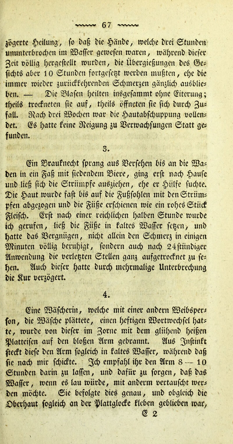 jögerte Teilung, fo baß bie ^cinbe, meiere brei ©tunben ununtet’bt'odxn im SB affet’ gcmefeit mären, n?äf>rent> biefet* 3?it oöllig pergeftellt mürben, t>ie Übergießungen beö @e# ficptS aber 10 ©tunben fortgefept merben mußten, epe bte immer mieber jurüeffeprenben ©d;>merjen gänjltd) ausblie? ben. — 2)ie Olafen feilten inögefammt opne Eiterung; tpeilö troefneten fte auf, tpeilö öffneten ffe fiep burep 3U:S fall. 3}ad;> brei SBodn’tt mar bie £autabfd)uppung oollen# bet. patte feine Neigung ju SBermacpfungen ©tatt ge# funben. 3. @in S5raufned)t fprang au$ SBerfepen bi$ an bte SBa# ben in ein gaß mit ftebenbem §3iere, ging erft nach £aufe uttb ließ fid) bte ©trumpfe augjicpen, ef>c er |ntlfe fud^te. 5Dte £aut mürbe faft biö auf bte gußfoplen mit ben©triim# pfett abgewogen unb bie giiße erfdffenen mie ein ropcö ©tiief gleifcp. @rft nad) einer reid;ltcpcn palben ©tunbe mürbe icp gerufen, ließ bte gitße in faltcö SBaffer fepen, unb patte baö Vergnügen, niept allein ben ©cpmerj in einigen Minuten völlig berupigt, fonbern auep naep 24ftiinbiger Slnmenbung bie berichten ©teilen ganj aufgetroefnet ju fe# pen. Slud) biefer patte burep meprmalige Unterbrecputtg bie $ur »erjogert. 4. (Sine SBäfd)erin, mclcpe mit einer anbern SBeiböper# fon, bie SBafepe plättete, einen peftigen SBortmecpfel pat# te, mürbe toon biefer im 30l'nc >«tt bem glitpenb peißen *piatteifen auf ben bloßen 2lrm gebrannt. 2luö 3nftinft jieeft biefe ben 2Irm fogleid;» in falteö SBaffer, mäprenb baß fte naep mir (durfte. 3$ empfapl tpr ben 2lrm 8— 10 ©tunben barin 5U laffen, unb bafür ju forgen, baß ba$ ISBaffet, menn e§ lau mürbe, mit anberm uertaufd;t mer# ben möcßte. ©ie befolgte bte$ genau, unb obglctcp bie Oberpaut fogleicp an ber ^lattglocfe f’lcben geblieben mar, @ 2