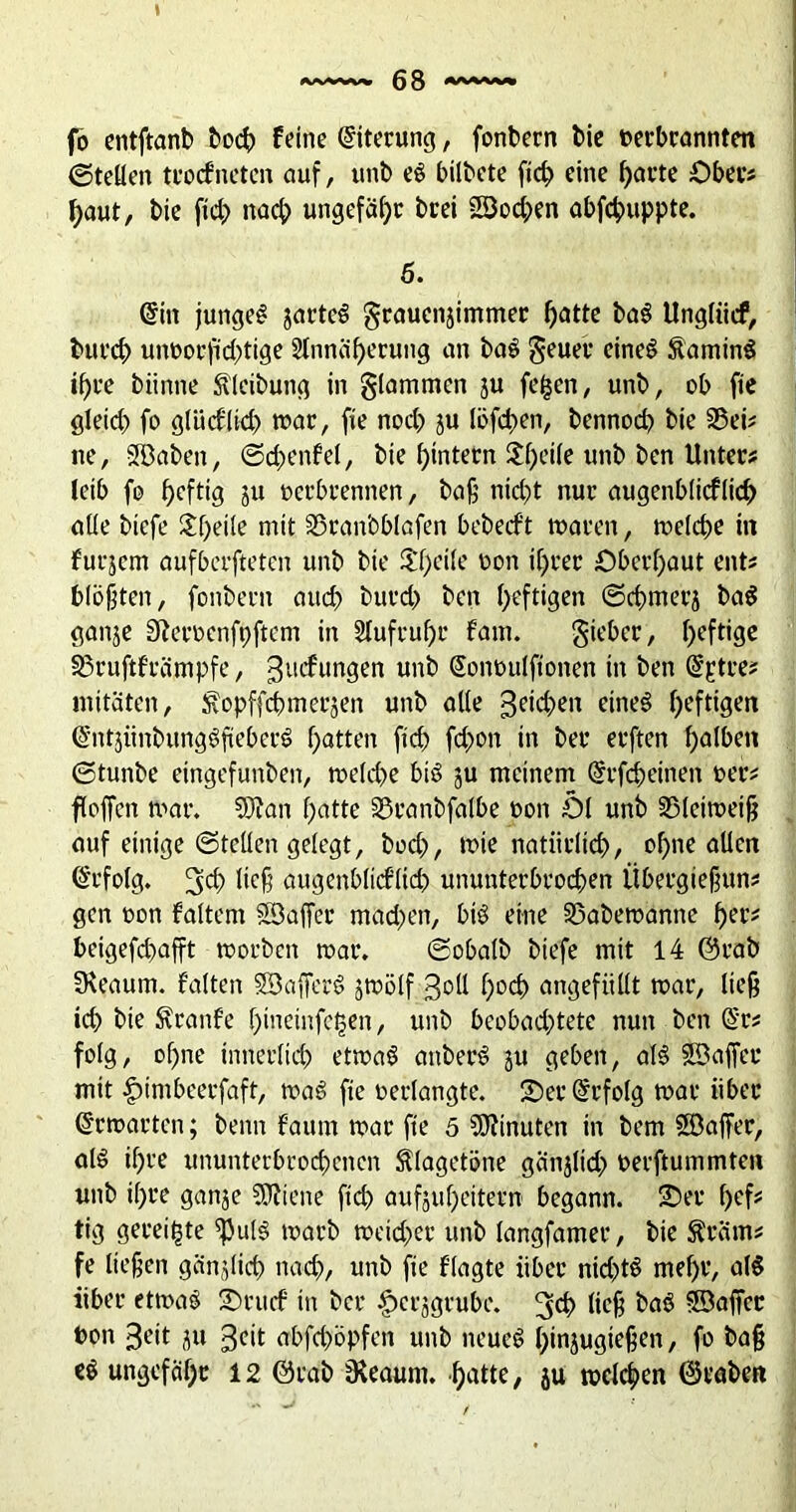 fo entftanb boch feine Eiterung, fonbern bie oerbrannten ©teilen trocfneten auf, unb eg bilbete fich eine harte Ober# haut, bie ftd> nach ungefaßt: brei 58od;>en abfchuppte. 5. (Sin jungeg jarteg grauenjimmer hatte bag Ungliicf, burch unoorfid)tige Stnnäherung an bag geuer eineg Laming if)ve biinne Sfleibung in glammen ju fe($en, unb, ob fie gleich fo glücklich war, fie noch ju löfchen, bennoch bie 35ei* ne, SSBaben, ©dnmfel, bie hintern $f>ei(e unb ben Unter? leib fo heftig 8« oerbrennen, baß nicht nur augenblicflich alle btefe $f)eile mit SSran'oblafen bebecft waren, welche in fut^em aufberfteten unb bie $f)cile oon ihrer Oberhaut ent? blökten, fonbern auch burch ben heftigen ©chmet’8 bag ganje Sfteroenfpftem in Stufruhr fam. gieber, heftige 33ruftfrämpfe, gucfungen unb Sonoulftonen in ben (Sptre? mitäten, ^opffchmerjen unb alle Reichen eineg heftigen (Sntjiinbunggfteberg hatten ftch fchon in ber erften halben ©tunbe eingefunben, welche big ju meinem (Srfcheinen oer? floffen war. 3Jian hatte 33ranbfalbe oon öl unb SMeiweiß auf einige ©teilen gelegt, hoch, wie natürlich, ohne allen Erfolg. 3<h ticß augenblicflich ununterbrochen Übergießung gen oon faltem S3affer machen, big eine SSabewanne her* beigefchafft worben war. ©obalb btefe mit 14 @rab SReaum. falten SBafferg jwölf ßoll hoch angefiillt war, ließ ich bie föranfe hmeinfejjen, unb beobachtete nun ben @r* folg, of)ne innerlich etwag attberg ju geben, alg SBaffer mit £>imbeerfaft, wag fie oerlangte. 25er Erfolg war über Erwarten; beim faum war fie 5 Minuten in bem Söaffer, alg ihre ununterbrochenen fölagetöne gänjlid) oerftummten unb ihre ganje SJiiene ftch aufjuheitern begann. 25er hefs tig gereifte ^ulg warb weid;er unb langfamer, bie greint* fe ließen ganjlich nach, unb fie f’lagte über ntd)tg mel)r, alg über etwag 25nuf in ber £erjgrube. 3$ tiefe frag 5Bajfcr bon 3eit ju geit abfd)Öpfen unb neueg hinjugießen, fo baß eg ungefähr 12 @rab jReaurn. hatte, ju welchen ©raben