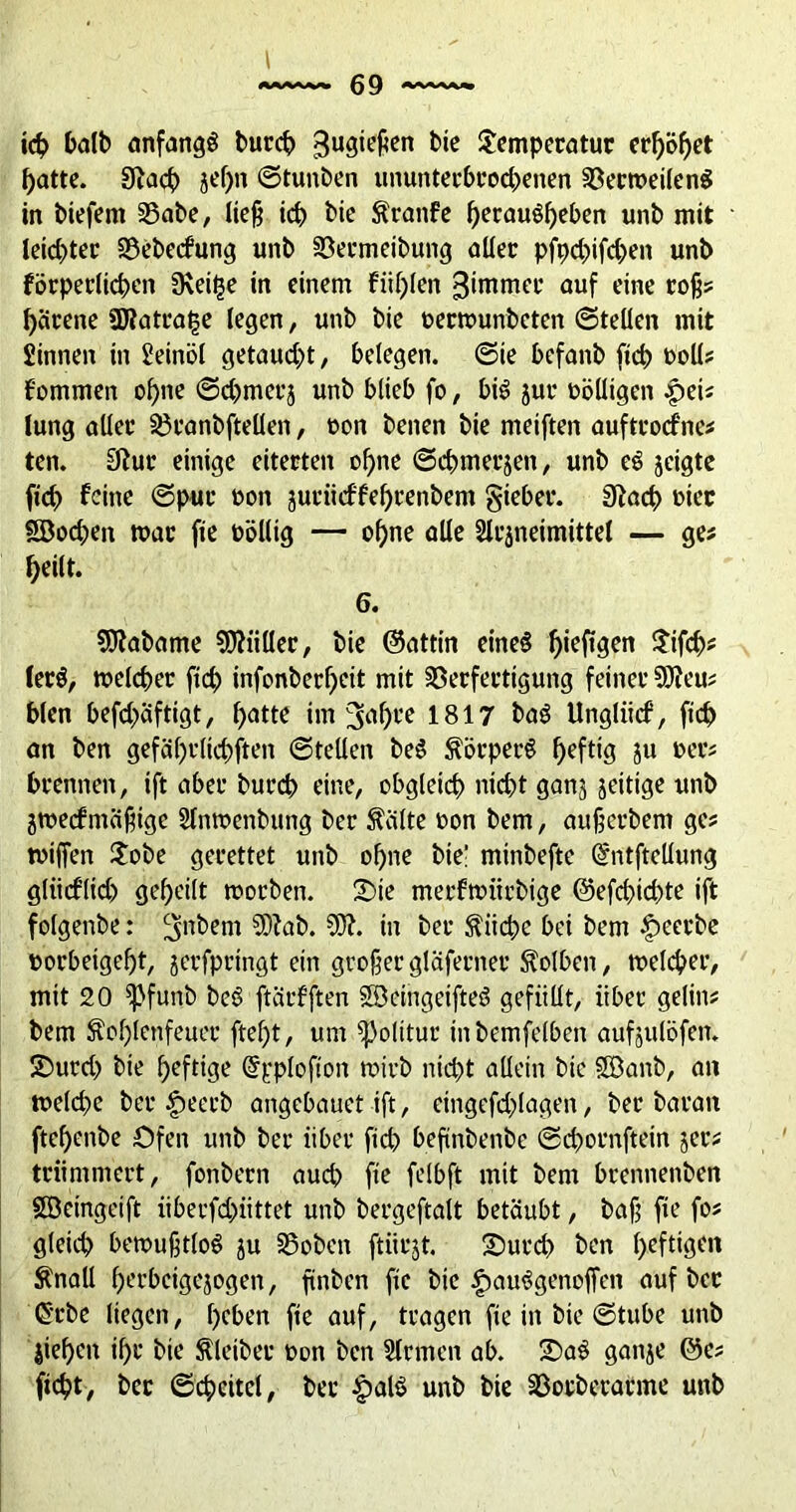 l ich halb anfangs burd? gugiepcn bie Temperatur erhöbet batte. Eftach jef)n ©tunben ununterbrochenen VerweilenS in btefern Vabe, ließ ich bie Äranfe berauSbeben unb mit leidster Vebecfung unb Vermeibung aller pfpd)ifd)en unb förperlichen EKeit$e in einem füllen ^tmmer auf eine roß? härene SWatratse legen, unb bie oerwunbeten ©teilen mit Sinnen in Seinöl getaud)t, belegen, ©ie befanb ficb t>oll? f'ommen ohne ©d)merj unb blieb fo, bis jur völligen pei? lung aller Vranbftellen, oon benen bie metften auftroefne? ten. Eftur einige eiterten ohne ©cbmerjen, unb eS jeigte ficb feine ©pur »on juriieffebcenbem gieber. Eftacb oiec Sßodjen mar fie toöllig — ohne alle 2lr|neimittel — ge? beilt. 6. 9J?abame Füller, bie ©attin eines ^ieftgen Tifcb# lerS, welcher fid) infonberbeit mit Verfertigung feiner 9D?eu? bien befd>äftigt, batte im 3^bte 1817 baS Ungliicf, ficb an ben gefäl)tlicbften ©teilen beS Körpers heftig J» »er? brennen, ift aber bureb eine, obgleich nicht ganj zeitige unb iwecfmäßige Slnwenbung ber teilte »on bem, außerbem ge? wißen Tobe gerettet unb ohne bie! minbefte @ntftcllung gliieflid) geheilt worben. Tue merfwiirbige ©efcbid)te ift folgenbe: ^nbem 5D?ab. 50?. in ber $iicbe bei bem £>eerbe »orbeigeßt, jerfpringt ein großergläferner Kolben, welcher, mit 20 ^pfunb beS ftärfften SöeingeifteS gefüllt, über gelin? bem Soblenfeuer ftel)t, um Politur inbemfelben aufjulöfen. S)urd> bie heftige ©pplofton wirb nicht allein bic SGBanb, an welche ber |>eerb angebauet ift, eingefd^lagen, ber baran ftebenbe Ofen unb ber über ficb beftnbenbe ©cbornftein jer? triimmert, fonbern auch fie felbft mit bem brennenben §ß3cingetft überfd)iittet unb bergeftalt betäubt, bafj fie fo? gleich bewußtlos ju Voben ftiirjt. T)urd) ben heftigen Änall berbeigejogen, finben fie bie £»auSgenoffen auf ber ß’cbe liegen, beben fie auf, tragen fie in bie ©tube unb lieben ihr bie Kleiber »on ben Sinnen ab. SDaS ganje ©e? ficht, ber ©chcitcl, bei* £alS unb bie Vorbetarme unb