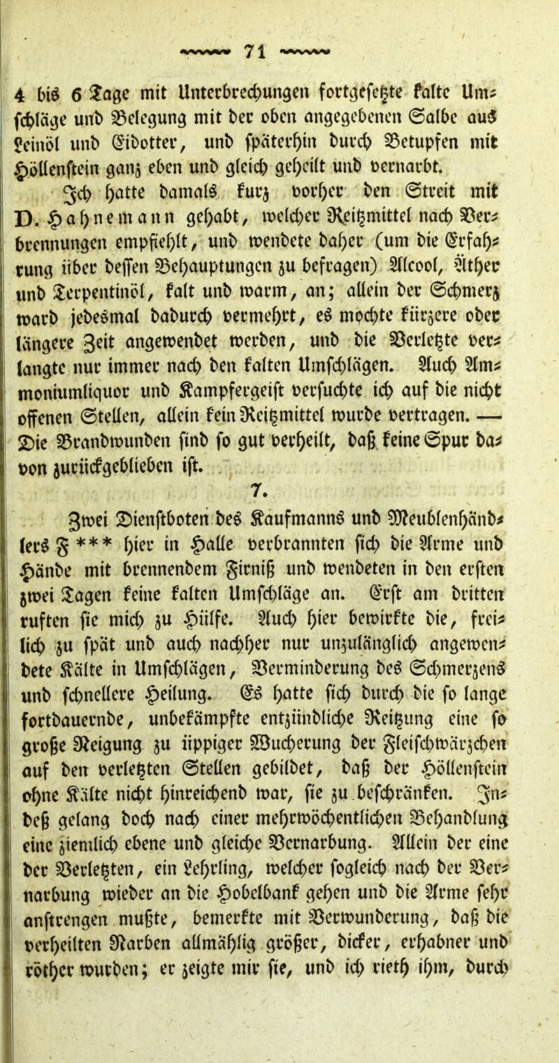 fc^läge unb Belegung mit ber oben angegebene» ©albe aus? Seinöl unb Qfibotter, unb fpäterf)in burch betupfen mit £öllenftein ganj eben unb gleich geteilt unb oernarbt. 3cb hatte bamalS für*} ooi'her ben ©treit mit D. £af)n emann gehabt, melcher £R,ßi^mittel nach Ver# brertnungen empfiehlt, unb menbete bal)er (um bte @rfah* cung iibet* beffen Behauptungen }u befragen) Sllcool, 2’lther unb Terpentinöl, falt unb marm, an; allein ber ©chnter} marb jebeSmal baburch oermehi't, eS mochte fiirjere ober längere geit angemenbet merben, unb bie Söerle^te oer# langte nur immer nach ben falten Umfragen. Sluch 2lm# moniumliguor unb ftampfergeift oerfuchte ich auf bie nicht offenen ©teilen, allein feinüvei^mittel mürbe oertragen. — 2)ic Branbmunben ftnb fo gut Perheilt, baß feine ©pur ba# pon juriicfgeblteben ift. r. 3mei ©ienftboten beS Kaufmanns unb Sffteubfenhcinb# ler$§*** f)teu in ^>allc perbrannten ftd> bie Slrme unb £änbe mit brennenbem firniß unb menbeten in ben erfteit jmei Tagen feine falten Umfcßläge an. @rft am brüten ruften fte mich ju |)iilfe. 3luch h»et* bemirfte bie, frei# lieh }U fpat unb auch nachher nur un$ulänglich angemen# bete teilte in Umfragen, Verminberung beS ©chmerjenS unb fchnellere Reifung. hatte [ich bttreh bie fo lange fortbauernbe, unbefämpfte entjiinbliche ü\eit3tmg eine fo große Neigung ju üppiger SBucherung ber gleifchmärjcheit auf ben perlenen ©teilen gebilbet, baß ber £öllenftein ohne ^dlte nicht hmreichenb mar, fte ju befchranfen. 3»# beß gelang hoch nach einer mehrmöchentlichen Behanbluttg eine ziemlich ebene unb gleiche Vernarbung. Sllletn ber eine ber Verlebten, ein Sehrling, melcher fogleich nach ber Ver# narbung mieber an bie £>obelbanf gehen unb bie Slrme fehr anftrengen mußte, bemerfte mit Vermuttberung, baß bie perf)eilten Farben aUmäf)lig größer, biefer, erhabner unb rotier mürben; er jeigte mir fte, unb ich rüth ihm, bureb