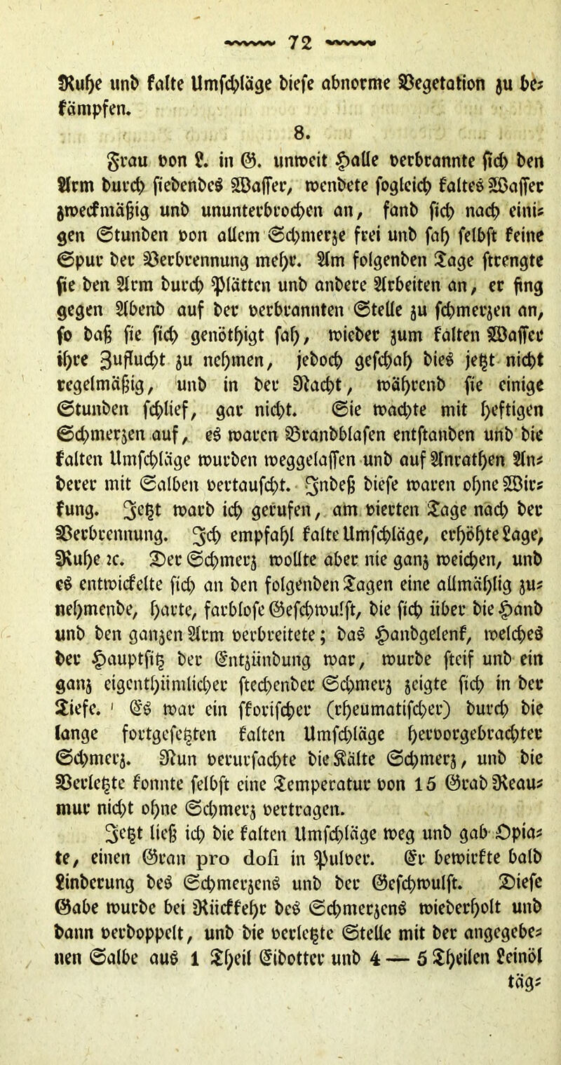 5Ruf)e unb falte llmfchläge biefe abnorme Vegetation ju be? fämpfen. 8. grau oon J. in @. unrneit £alle oerbrannte ftd) ben Slrm burd) fiebenbcö SBaffer, menbete foglcicb falteö Gaffer gmecfmäßig unb ununterbrochen an, fanb fich nach einU gen ©tunben oon allem ©d^merje frei unb faf) felbft feine ©pur ber Verbrennung mehr. Slm folgenben Jage ftrengte fte ben Slrm burcb glätten unb anbere Arbeiten an, er ftng gegen Slbenb auf ber oerbrannten ©teile ju fcbmerjen an, fo baß fie fich genötigt faß, toieber jum falten Söaffee il)re 3uflud)t ju nehmen, jebocb gefd)ah bie$ jefjt nicht regelmäßig, unb in ber Stacht, toährenb fie einige ©tunben fchlief, gar nid)t. ©ie toad)te mit luftigen ©dnnerjen auf, e$ roaren Vranbblafen entftanben unb bie falten llmfchläge tourben toeggelaffen unb auf Stnratf>en Sin* berer mit ©alben oertaufd)t. biefe waren ohne Sß3irs fung. 3e£t warb ich gerufen, am oierten Jage nad; ber Verbrennung, ^ch empfahl falte llmfchläge, erhöhte Jage, 3\uf)e 2c. J)er ©d^merj toollte aber nie ganj meiden, unb e$ entmicfelte ficf? an ben folgenben Jagen eine aümählig ju* nehmenbe, hatte, farblofe ©efehmulft, bie fich über bie |)anb unb ben ganjen Slrm oerbreitete; baS £anbgelenf, melcheS ber ^nuiptfitj ber ©ntjiinbung mar, mürbe fteif unb ein ganj eigentümlicher ftechenber ©chmecj jeigte fich tn ber Jiefe. 1 mar ein fforifcher (rheumatifd>er) burd) bie lange fortgefefcten falten Umfd)läge hel'Oorgebrachter ©d>merj. 3ßun oerurfachte bietälte ©d;merj, unb bie Verlebte fonnte felbft eine Jemperatur oon 15 ©rabüleau* mur nid;t ohne ©chmerj oertragen. Setjt ließ ich bie falten Umfdjtäge meg unb gab Opia* te, einen ©ran pro doli in ipuloer. @r bemirfte halb Jinbcrung beS ©chmerjenS unb bet ©efchmulft. J)iefc ©abe mürbe bei jKiicffehr beö ©chmerjcnö mieberholt unb bann oerboppelt, unb bie oerlelgte ©teile mit ber angegebe* nen ©albe au$ 1 Jf;eil Gnbottcr unb 4 — 5 Jhtilm Jeinöl täg;