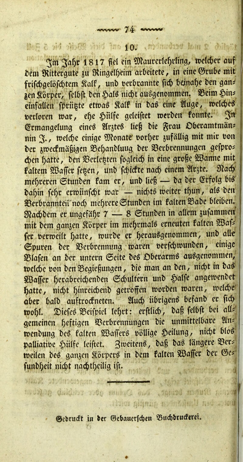 10. 3m 3al)r 1817 fiel ein Sttaurcrlehrling, meiner auf bem SRittergute ju SRingelheim arbeitete, in eine @rube mit frifchgelöfchtem Salf, unb terbcannte fich beinahe ben gan? gen Körper, felbjt ben $alS nicht ausgenommen. Veim #tn? i einfaüeit fpcii^te etmaS $alf in baS eine Sluge, meines terloren trat, ef)e £utlfe geleiftet rnerben fonnte. 3n Ermangelung eines SlrjteS ließ bie 5l'au öberamtman? I nin 3., melche einige Senate1 torher jufäüig mit mir ton ber jmecfmaßigen Vehanbluug bet* Verbrennungen gefpro? eben batte, ben Verlebten fogleid) in eine große SBanne mit faltem SDafier fe§en, unb fehiefte nach einem Slrjte. 3iach mehreren ©tunben farn er/ unb ließ — ba ber Erfolg bis babin febr ermiinfeht mar — nichts meiter tbun, als beit Verbrannten noch mehrere ©tunben im falten Vabe bleiben. I giacbbem er ungefähr 7 — 8 ©tunben in allem jufammen mit bem ganjen Körper im mehrmals erneuten falten SBaf? fer termeilt batte, mürbe er herausgenommen, unb alle ©puren ber Verbrennung maren terfchmunben, einige Vlafen an ber untern ©eite beS £)berarmS ausgenommen, melche ton ben Vegießungen, bie man an ben, nicht in baS SBaffer hrrabreichenben ©Nultem unb £alfe angemenbet hatte, nicht bmreicbenb getroffen morben maren, meld)e aber halb auftroefneten. 2lud> übrigens befanb er ftd> ttohl. £>iefeS Veifpiel lehrt: erftlicb, baß felbft bei all? gemeinen heftigen Verbrennungen bie unmittelbare Sin? menbung beS falten SBafferS töllige Teilung, nicht bloS palliatite £nilfe leiftet. gmeitenS, &aß ^aS längere Ver? meilen beS ganjen Körpers in bem falten Söaffer ber @e? funbheit nicht nachtheilig tft. — -0 •: .... -V <UV. : J' ©ebrueft in ber ©ebauerfdjen 35ucfebrud'erei.