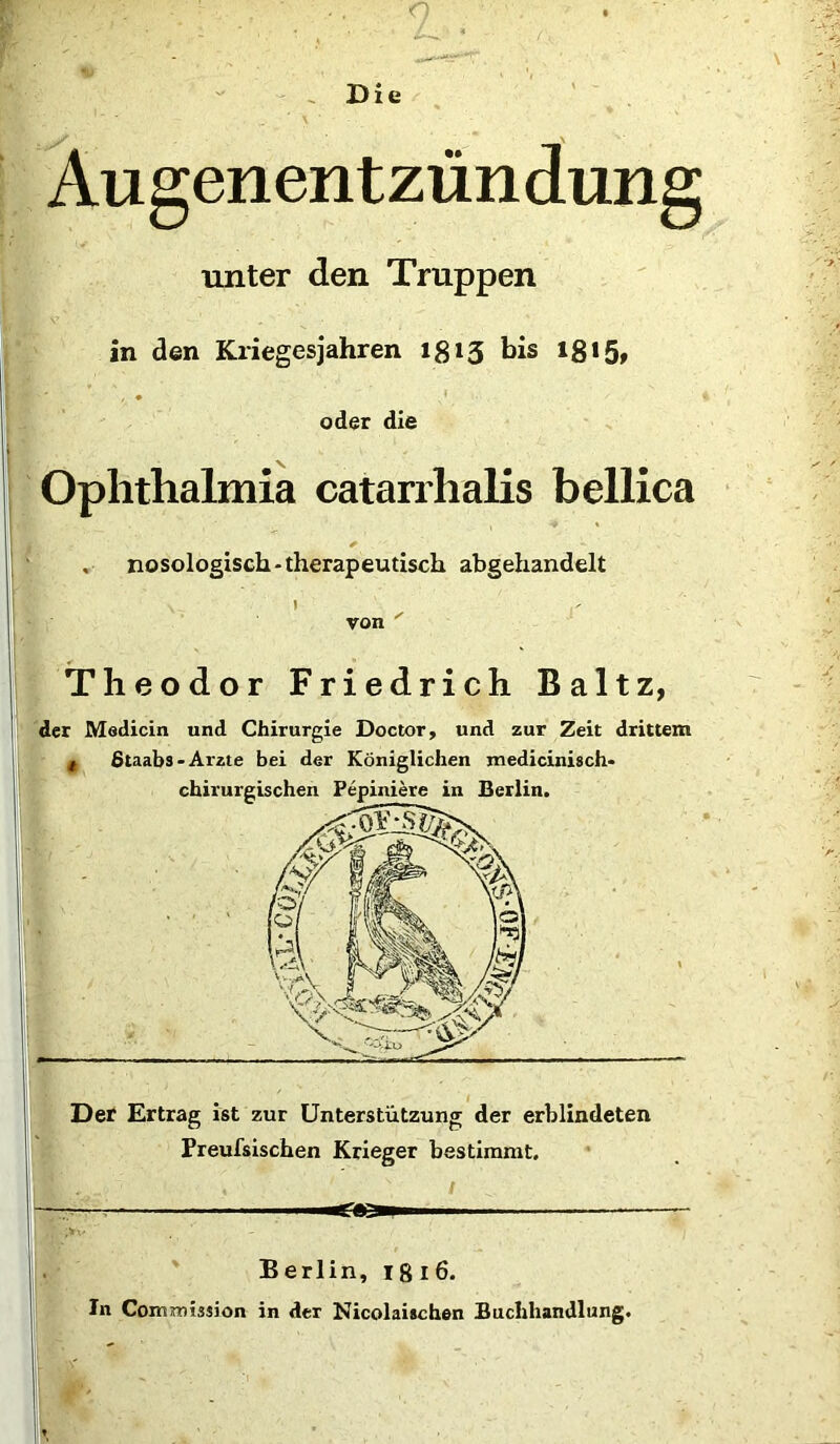 Augenentzündung unter den Truppen in den Kriegesjahren 1813 bis 18 »51 oder die Ophthalmia catarrhalis bellica . * , nosologisch-therapeutisch abgehandelt von ' Theodor Friedrich Baltz, der Medicin und Chirurgie Doctor, und zur Zeit drittem t ßtaabs- Arzte bei der Königlichen medicinisch- Der Ertrag ist zur Unterstützung der erblindeten Preufsischen Krieger bestimmt. .mtZSZmm Berlin, 1816. In Commission in der Nicolaischen Buchhandlung.