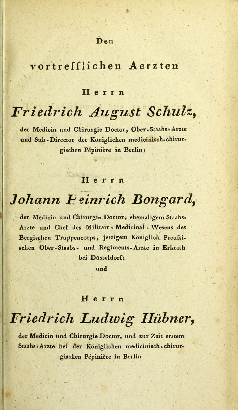 » Den vortrefflichen Aerzten Herrn Friedrich August Schulz, der Medicin und Chirurgie Doctor, Ober-Staabs-Arzte und Sub-Director der Königlichen medicinisch-chirur* gischen Pepiniere in Berlin; t Herrn Johann Feinrich Bongard} der Medicin und Chirurgie Doctor, ehemaligem Staabs- Arzte und Chef des Militair - Medicinal • Wesens des Bergischen Truppencorps, jetzigem Königlich Preußi- schen Ober-Staabs- und Regiments-Arzte in Erkrath bei Düsseldorf; und Herrn Friedrich Ludwig Hübner, der Medicin ünd Chirurgie Doctor, und zur Zeit erstem Staabs-Arzte bei der Königlichen medicinisch-chirur- gischen Pepiniere in Berlin