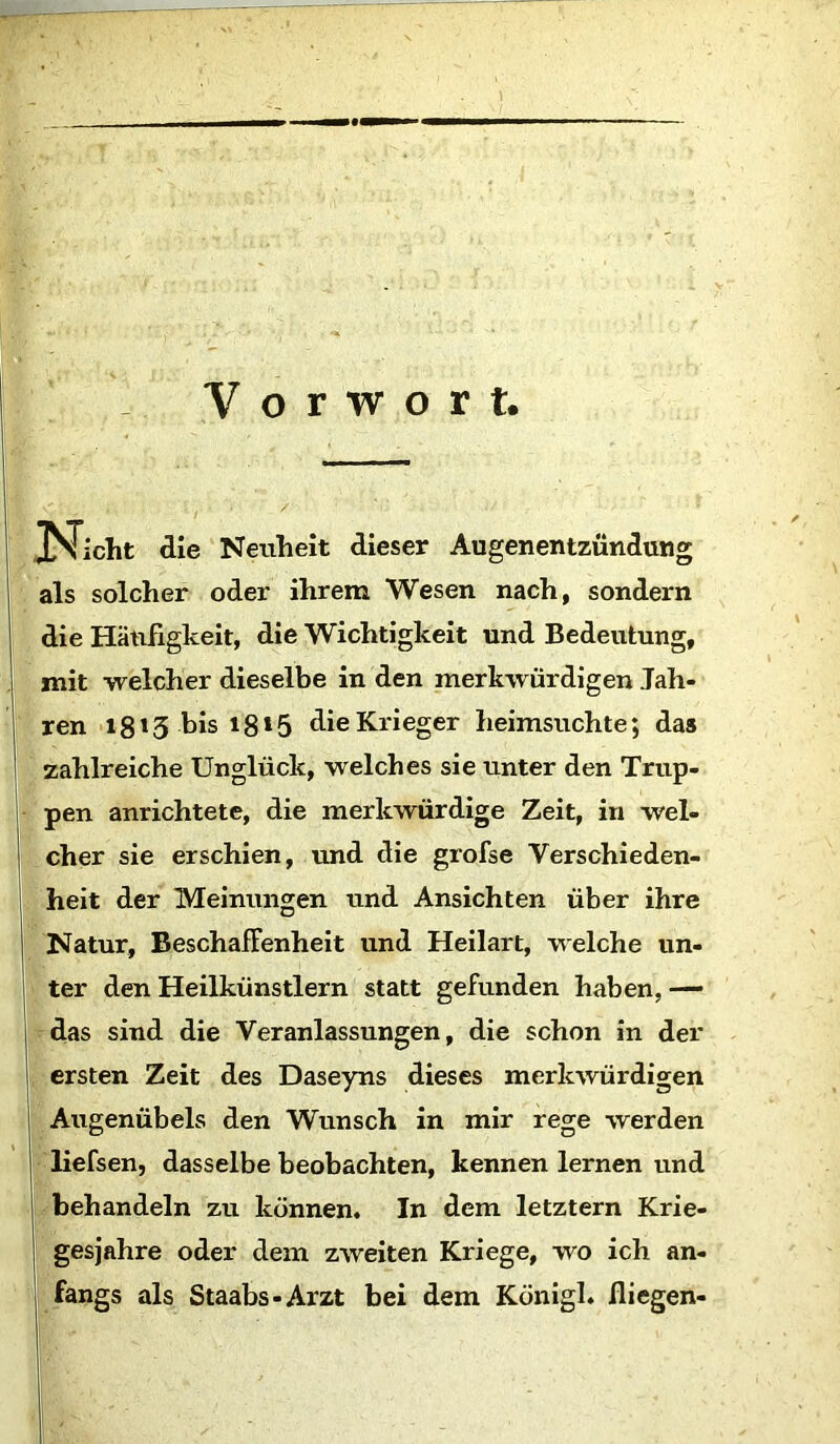 Vorwort JS^icht die Neuheit dieser Augenentzündung als solcher oder ihrem Wesen nach, sondern die Häufigkeit, die Wichtigkeit und Bedeutung, mit welcher dieselbe in den merkwürdigen Jah- ren 1813 bis 18*5 die Krieger heimsuchte; das zahlreiche Unglück, welches sie unter den Trup- pen anrichtete, die merkwürdige Zeit, in wel- cher sie erschien, und die grofse Verschieden- heit der Meinungen und Ansichten über ihre Natur, Beschaffenheit und Heilart, welche un- ter den Heilkünstlern statt gefunden haben, — das sind die Veranlassungen, die schon in der ersten Zeit des Daseyns dieses merkwürdigen Augenübels den Wunsch in mir rege werden liefsen, dasselbe beobachten, kennen lernen und behandeln zu können« In dem letztem Krie- gesjahre oder dem zweiten Kriege, wo ich an- fangs als Staabs-Arzt bei dem Königl. fliegen-