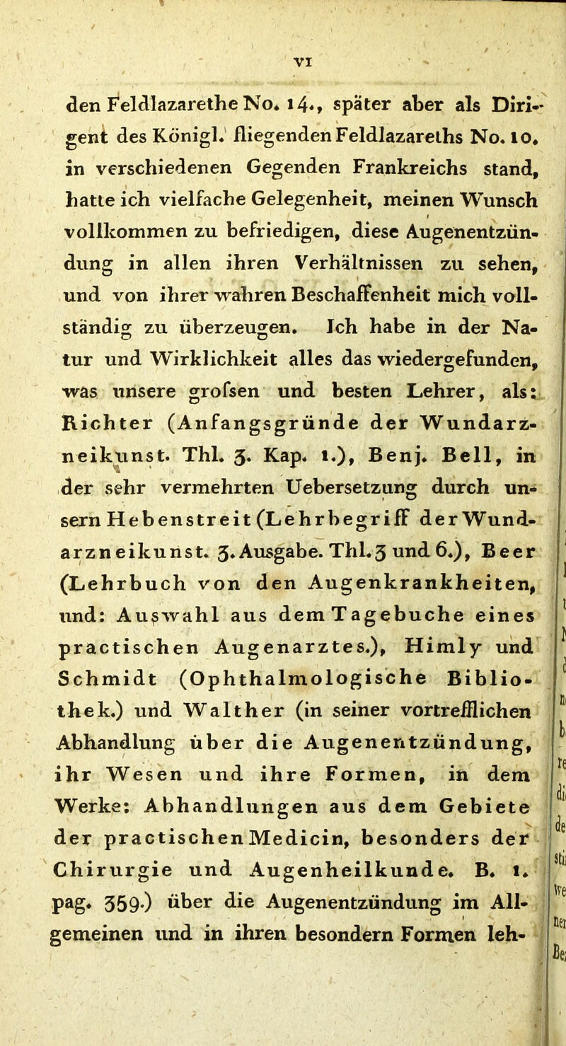 den Feldlazarethe No. i4«, später aber als Diri- gent des Königl. fliegenden Feldlazareths No. 10. in verschiedenen Gegenden Frankreichs stand, hatte ich vielfache Gelegenheit, meinen Wunsch vollkommen zu befriedigen, diese Augenentzün- dung in allen ihren Verhältnissen zu sehen, und von ihrer wahren Beschaffenheit mich voll- ständig zu überzeugen. Ich habe in der Na- tur und Wirklichkeit alles das wiedergefunden, was unsere grofsen und besten Lehrer, als: Richter (Anfangsgründe der Wundarz- neikunst. Thl. 3. Kap. 1.), Benj. Bell, in der sehr vermehrten Uebersetzung durch un- sern Heben streit (Lehrbegr ifF der Wund- arzneikunst. 3. Ausgabe. Thl.3 und 6.), Beer (Lehrbuch von den Augenkrankheiten, und: Auswahl aus demTagebuche eines practischen Augenarztes.), Himly und Schmidt (Oph thalmologische Biblio- thek.) und Walther (in seiner vortrefflichen Abhandlung über die Augenentzündung, ihr Wesen und ihre Formen, in dem Werke: Abhandlungen aus dem Gebiete der practischenMedicin, besonders der Chirurgie und Augenheilkunde. B. 1. pag. 359-) über die Augenentzündung im All- gemeinen und in ihren besondern Formen leh-