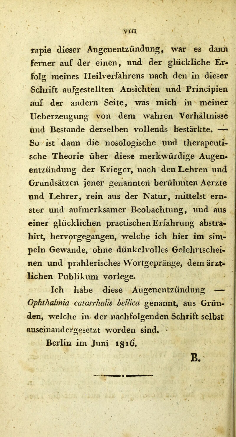 ( vm rapie dieser Augenentzündung, war es dann ferner auf der einen, und der glückliche Er- folg meines Heilverfahrens nach den in dieser Schrift aufgestellten Ansichten und Principien auf der andern Seite, was mich in meiner Ueberzeugung von dem wahren Verhältnisse und Bestände derselben vollends bestärkte. — So ist dann die nosologische und therapeuti- sche Theorie über diese merkwürdige Augen- entzündung der Krieger, nach den Lehren und Grundsätzen jener genannten berühmten Aerzte und Lehrer, rein aus der Natur, mittelst ern- ster und aufmerksamer Beobachtung, und aus einer glücklichen practischen Erfahrung abstra- hirt, hervorgegangen, welche ich hier im Sim- peln Gewände, ohne dünkelvolles Gelehrtschei- nen und prahlerisches Wortgepränge, dem ärzt- lichen Publikum vorlege. Ich habe diese Augenentzündung — Ophthalmia catarrhalis bellica genannt, aus Grün- den, welche in der nachfolgenden Schrift selbst auseinandergesetzt worden sind. Berlin im Juni lgiß. B