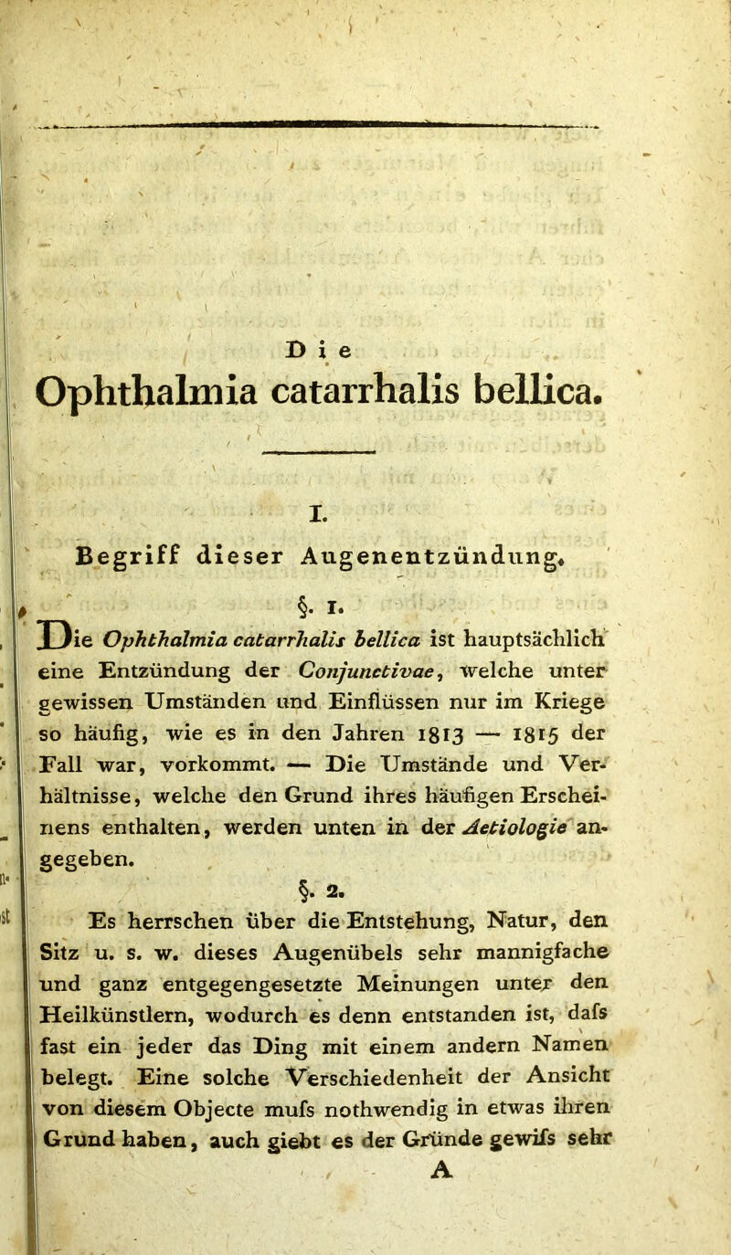 Ophthalmia catarrhalis bellica. i. Begriff dieser Atigenentzündung* §. i. Tlie Ophthalmia catarrhalis hellica ist hauptsächlich eine Entzündung der Conjunctivae, welche unter gewissen Umständen und Einflüssen nur im Kriege so häufig, wie es in den Jahren 1813 — 1815 der Fall war, vorkommt. —■ Die Umstände und Ver- hältnisse , welche den Grund ihres häufigen Erschei- nens enthalten, werden unten in der Aetiologie an- gegeben. §. 2. Es herrschen über die Entstehung, Natur, den Sitz u. s. w. dieses Augenübels sehr mannigfache und ganz entgegengesetzte Meinungen unter den Heilkünstlern, wodurch es denn entstanden ist, dafs fast ein jeder das Ding mit einem andern Namen belegt. Eine solche Verschiedenheit der Ansicht von diesem Objecte mufs nothwendig in etwas ihren Grund haben, auch giebt es der Gründe gewifs sehr ' . A