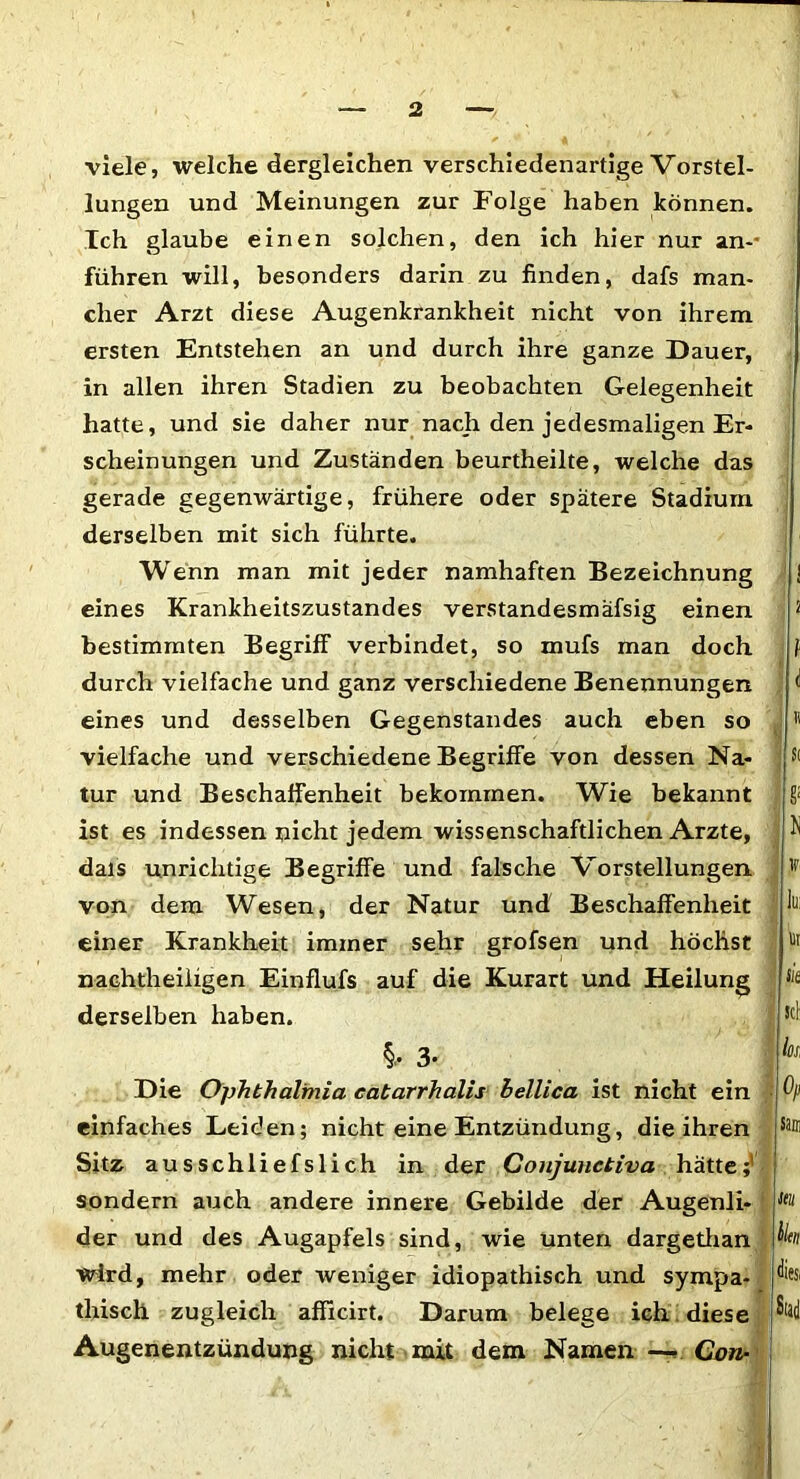 viele, welche dergleichen verschiedenartige Vorstel- lungen und Meinungen zur Folge haben können. Ich glaube einen solchen, den ich hier nur an-* führen will, besonders darin zu finden, dafs man- cher Arzt diese Augenkrankheit nicht von ihrem ersten Entstehen an und durch ihre ganze Dauer, in allen ihren Stadien zu beobachten Gelegenheit hatte, und sie daher nur nach den jedesmaligen Er- scheinungen und Zuständen beurtheilte, welche das gerade gegenwärtige, frühere oder spätere Stadium derselben mit sich führte. Wenn man mit jeder namhaften Bezeichnung eines Krankheitszustandes verstandesmäfsig einen bestimmten Begriff verbindet, so mufs man doch durch vielfache und ganz verschiedene Benennungen eines und desselben Gegenstandes auch eben so vielfache und verschiedene Begriffe von dessen Na- tur und Beschaffenheit bekommen. Wie bekannt ist es indessen nicht jedem wissenschaftlichen Arzte, dais unrichtige Begriffe und falsche Vorstellungen von dem Wesen, der Natur und Beschaffenheit einer Krankheit immer sehr grofsen und höchst nachtheiligen Einflufs auf die Kurart und Heilung derselben haben. 1 2 1 i ii S< S; N j?i k ut sie sei §, 3- Die Ophthalmia eatarrhalis bellica ist nicht ein einfaches Leiden; nicht eine Entzündung, die ihren Sitz ausschliefslich in der Conjunctiva hätte;' sondern auch andere innere Gebilde der Augenli- der und des Augapfels sind, wie unten dargethan wird, mehr oder weniger idiopathisch und sympa- thisch zugleich afTicirt. Darum belege ich i diese Augenentzündung nicht mit dem Namen — Con- ks, Op Sam itu bien diesi Stad