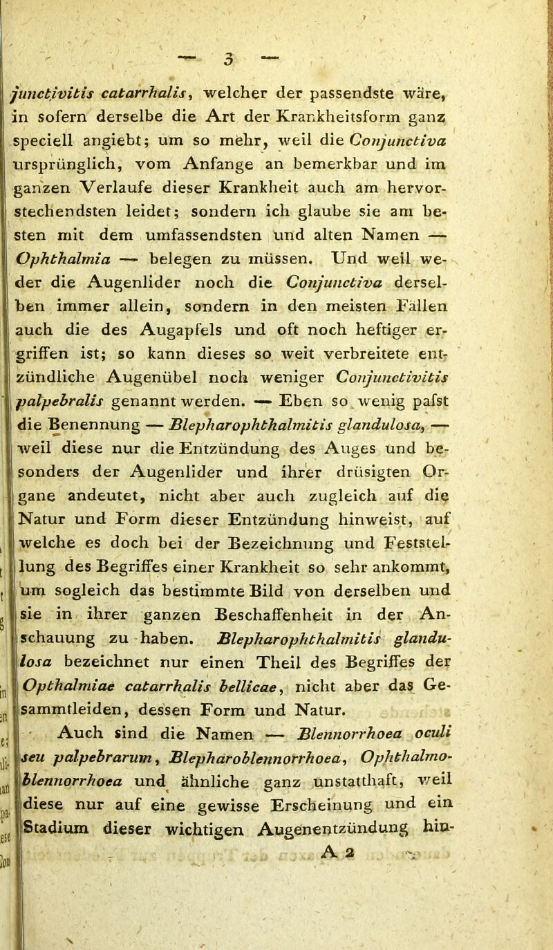 junctivitis catarrhalis, welcher der passendste wäre, in sofern derselbe die Art der Krankheitsform ganz speciell angiebt; um so mehr, weil die Conjunctiva ursprünglich, vom Anfänge an bemerkbar und im ganzen Verlaufe dieser Krankheit auch am hervor- stechendsten leidet; sondern ich glaube sie am be- sten mit dem umfassendsten und alten Namen — Ophthalmia — belegen zu müssen. Und weil we- der die Augenlider noch die Conjunctiva dersel- ben immer allein, sondern in den meisten Fällen auch die des Augapfels und oft noch heftiger er- griffen ist; so kann dieses so weit verbreitete ent- zündliche Augenübel noch weniger Conjunctivitis palpebralis genannt werden. —- Eben so wenig pafst die Benennung — Blepharophthalmitis glandulosa, — weil diese nur die Entzündung des Auges und be- sonders der Augenlider und ihrer drüsigten Or- gane andeutet, nicht aber auch zugleich auf die Natur und Form dieser Entzündung hinweist, auf welche es doch bei der Bezeichnung und Feststel- lung des Begriffes einer Krankheit so sehr ankommt, um sogleich das bestimmte Bild von derselben und sie in ihrer ganzen Beschaffenheit in der An- schauung zu haben. Blepharophthalmitis glandu- losa bezeichnet nur einen Theil des Begriffes der Opbhalmiae catarrhalis bellicae, nicht aber das Ge- sammtleiden, dessen Form und Natur. Auch sind die Namen — Blennorrhoea oculi seu palpebrarum, Blepharoblennorrhoea, Op/ithalmo- blennorrhoea und ähnliche ganz unstatthaft, weil diese nur auf eine gewisse Erscheinung und ein Stadium dieser wichtigen Augenentzündung hiu- A 2 'V .