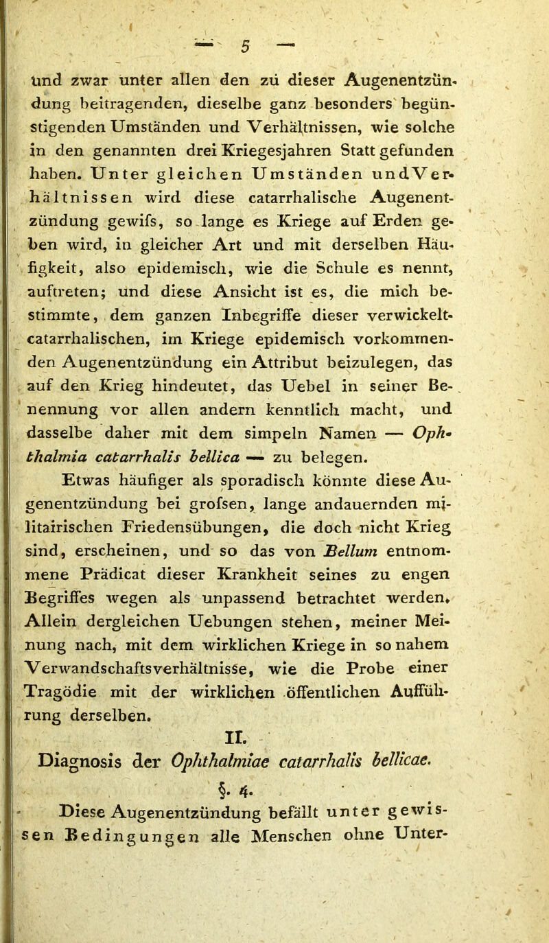 und zwar unter allen den zii dieser Augenentzün- düng beitragenden, dieselbe ganz besonders begün- stigenden Umständen und Verhältnissen, wie solche in den genannten drei Kriegesjahren Statt gefunden haben. Unter gleichen Umständen undVer- hältnissen wird diese catarrhalische Augenent- zündung gewifs, so lange es Kriege auf Erden ge- ben wird, in gleicher Art und mit derselben Häu- figkeit, also epidemisch, wie die Schule es nennt, auftreten; und diese Ansicht ist es, die mich be- stimmte, dem ganzen Inbegriffe dieser verwickelt- catarrhalischen, im Kriege epidemisch vorkommen- den Augenentzündung ein Attribut beizulegen, das auf den Krieg hindeutet, das Uebel in seiner Be- nennung vor allen andern kenntlich macht, und dasselbe daher mit dem simpeln Namen — Oph- thalmia cabarrhalis bellica — zu belegen. Etwas häufiger als sporadisch könnte diese Au- genentzündung bei grofsen, lange andauernden mj- litairischen Friedensübungen, die doch nicht Krieg sind, erscheinen, und so das von Bellum entnom- mene Prädicat dieser Krankheit seines zu engen Begriffes wegen als unpassend betrachtet werden. Allein dergleichen Uebungen stehen, meiner Mei- nung nach, mit dem wirklichen Kriege in so nahem VerwandschaftsVerhältnisse, wie die Probe einer Tragödie mit der wirklichen öffentlichen Auffüh- rung derselben. II. Diagnosis der Ophthalmiae catarrhalis bellicae. §. 4. Diese Augenentzündung befällt unter gewis- sen Bedingungen alle Menschen ohne Unter-