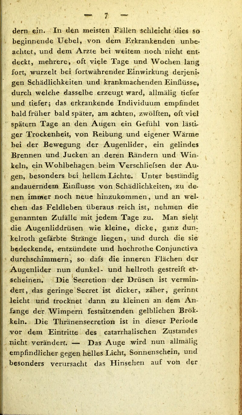 dem ein. In den meisten Fällen schleicht dies so beginnende Uebel, von dem Erkrankenden unbe- achtet, und dem Arzte bei weitem noch nicht ent- deckt, mehrere, oft viele Tage und Wochen lang fort, wurzelt bei fortwährender Einwirkung derjeni* gen Schädlichkeiten und krankmachenden Einflüsse, durch welche dasselbe erzeugt ward, allmälig tiefer und tiefer; das erkrankende Individuum empfindet bald früher bald später, am achten, zwölften, oft viel spätem Tage an den Augen ein Gefühl von lästi- ger Trockenheit, von Reibung und eigener Wärme bei der Bewegung der Augenlider, ein gelindes Brennen und Jucken an deren Rändern und Win- keln, ein Wohlbehagen beim Verschliefsen der Au- gen, besonders bei hellem Lichte. Unter beständig andauerndem Einflüsse von Schädlichkeiten, zu de- nen immer noch neue hinzukommen, und an wel- chen das Feldleben überaus reich ist, nehmen die genannten Zufälle mit jedem Tage zu. Man sieht die Augenliddrüsen wie kleine, dicke, ganz dun- kelroth gefärbte Stränge liegen, und durch die sie bedeckende, entzündete und hochrothe Conjunctiva durchschimmern, so dafs die inneren Flächen der Augenlider nun dunkel- und hellroth gestreift er- scheinen. Die Secretion der Drüsen ist vermin- dert, das geringe Secret ist dicker, zäher, gerinnt leicht und trocknet dann zu kleinen an dem An- fänge der Wimpern festsitzenden gelblichen Brök- keln. Die Thränensecretion ist in dieser Periode vor dem Eintritte des catarrhalischen Zustandes nicht verändert. — Das Auge wird nun allmälig empfindlicher gegen helles Licht, Sonnenschein, und besonders verursacht das Hinsehen auf von der