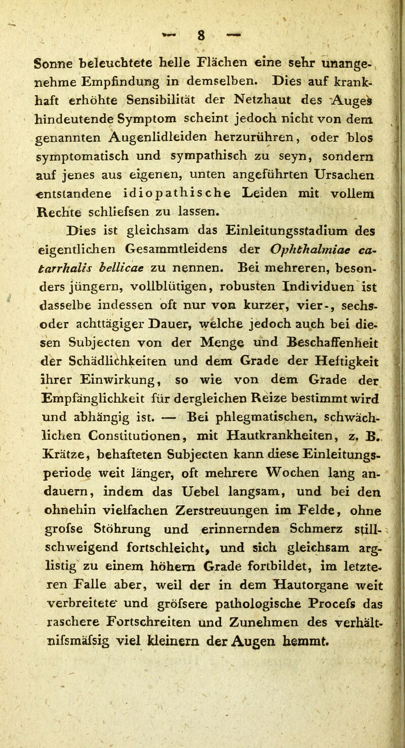 Sonne beleuchtete belle Flächen eine sehr unange- nehme Empfindung in demselben. Dies auf krank- haft erhöhte Sensibilität der Netzhaut des Augeb hindeutende Symptom scheint jedoch nicht von dem genannten Augenlidleiden herzurühren, oder blos symptomatisch und sympathisch zu seyn, sondern auf jenes aus eigenen, unten angeführten Ursachen entstandene idiopathische Leiden mit vollem Rechte schliefsen zu lassen. Dies ist gleichsam das Einleitungsstadium des eigentlichen Gesammtleidens der Ophthalmiae ca- tarrhalis bellicae zu nennen. Bei mehreren, beson- ders jüngern, vollblütigen, robusten Individuen ist dasselbe indessen oft nur von kurzer, vier-, sechs- oder achttägiger Dauer, welche jedoch auch bei die- sen Subjecten von der Menge und Beschaffenheit der Schädlichkeiten und dem Grade der Heftigkeit ihrer Einwirkung, so wie von dem Grade der Empfänglichkeit für dergleichen Reize bestimmt wird und abhängig ist. — Bei phlegmatischen, schwäch- lichen Constitutionen, mit Hautkrankheiten, z, B. Krätze, behafteten Subjecten kann diese Einleitungs- periode weit länger, oft mehrere Wochen lang an- dauern, indem das Uebel langsam, und bei den ohnehin vielfachen Zerstreuungen im Felde, ohne grofse Stöhrung und erinnernden Schmerz still- schweigend fortschleicht, und sich gleichsam arg- listig zu einem hohem Grade fortbildet, im letzte- ren Falle aber, weil der in dem Hautorgane weit verbreitete' und gröfsere pathologische Procefs das raschere Fortschreiten und Zunehmen des verhält- ? nifsmafsig viel kleinern der Augen hemmt.